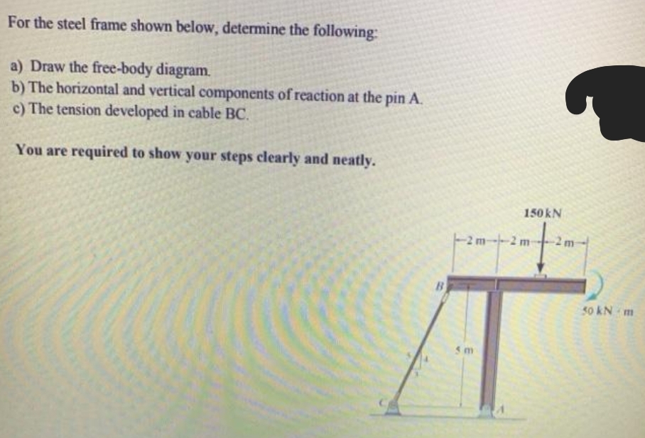 For the steel frame shown below, determine the following:
a) Draw the free-body diagram.
b) The horizontal and vertical components of reaction at the pin A.
c) The tension developed in cable BC.
You are required to show your steps clearly and neatly.
150KN
-2 m
-2 m
2 m
B
50 kN m
5 m
