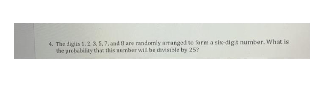 4. The digits 1, 2, 3, 5, 7, and 8 are randomly arranged to form a six-digit number. What is
the probability that this number will be divisible by 25?
