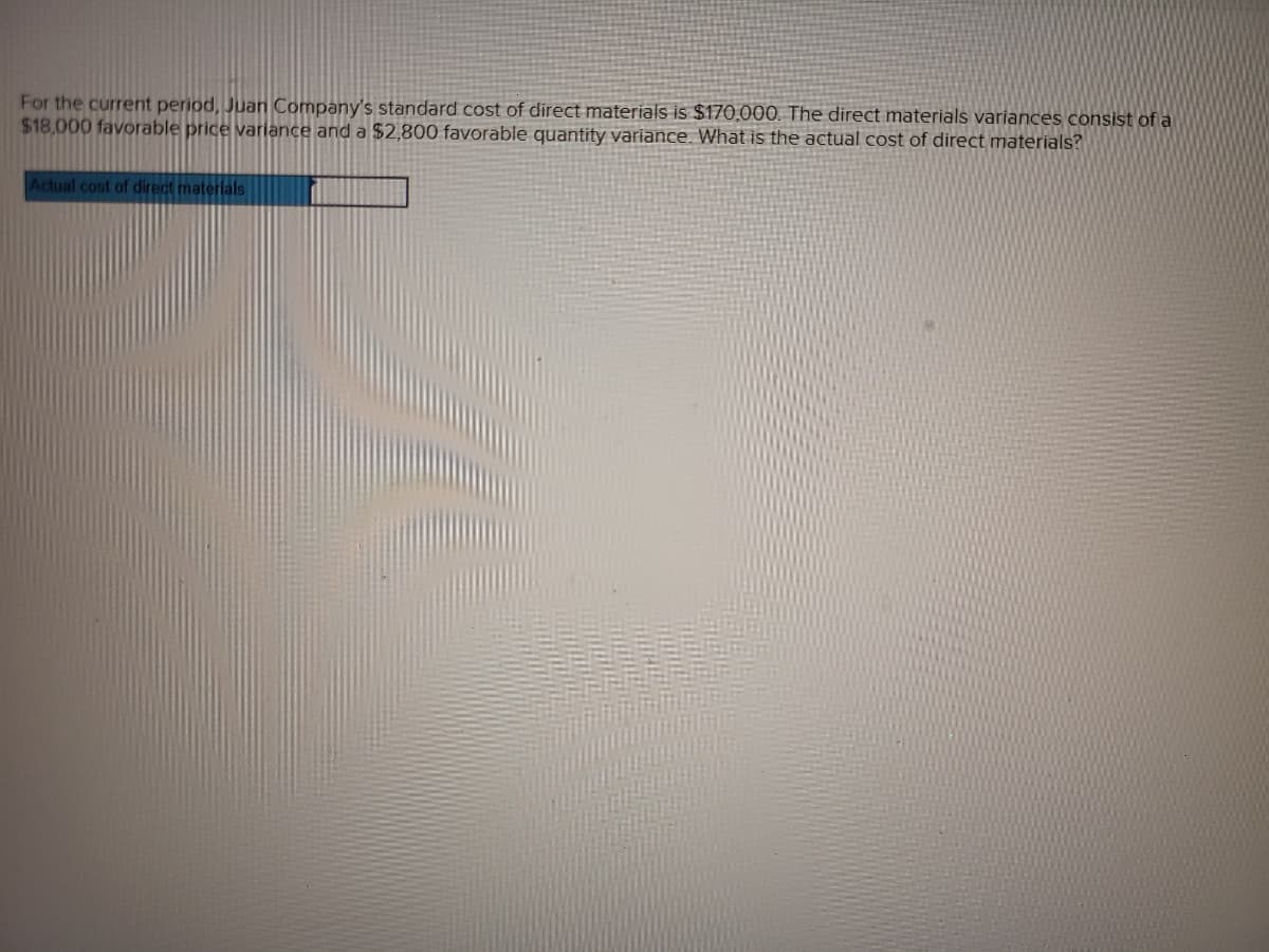 For the current period, Juan Company's standard cost of direct materials is $170,000. The direct materials variances consist of a
$18,000 favorable price variance and a $2,800 favorable quantity variance. What is the actual cost of direct materials?
Actual cost of direct materials
