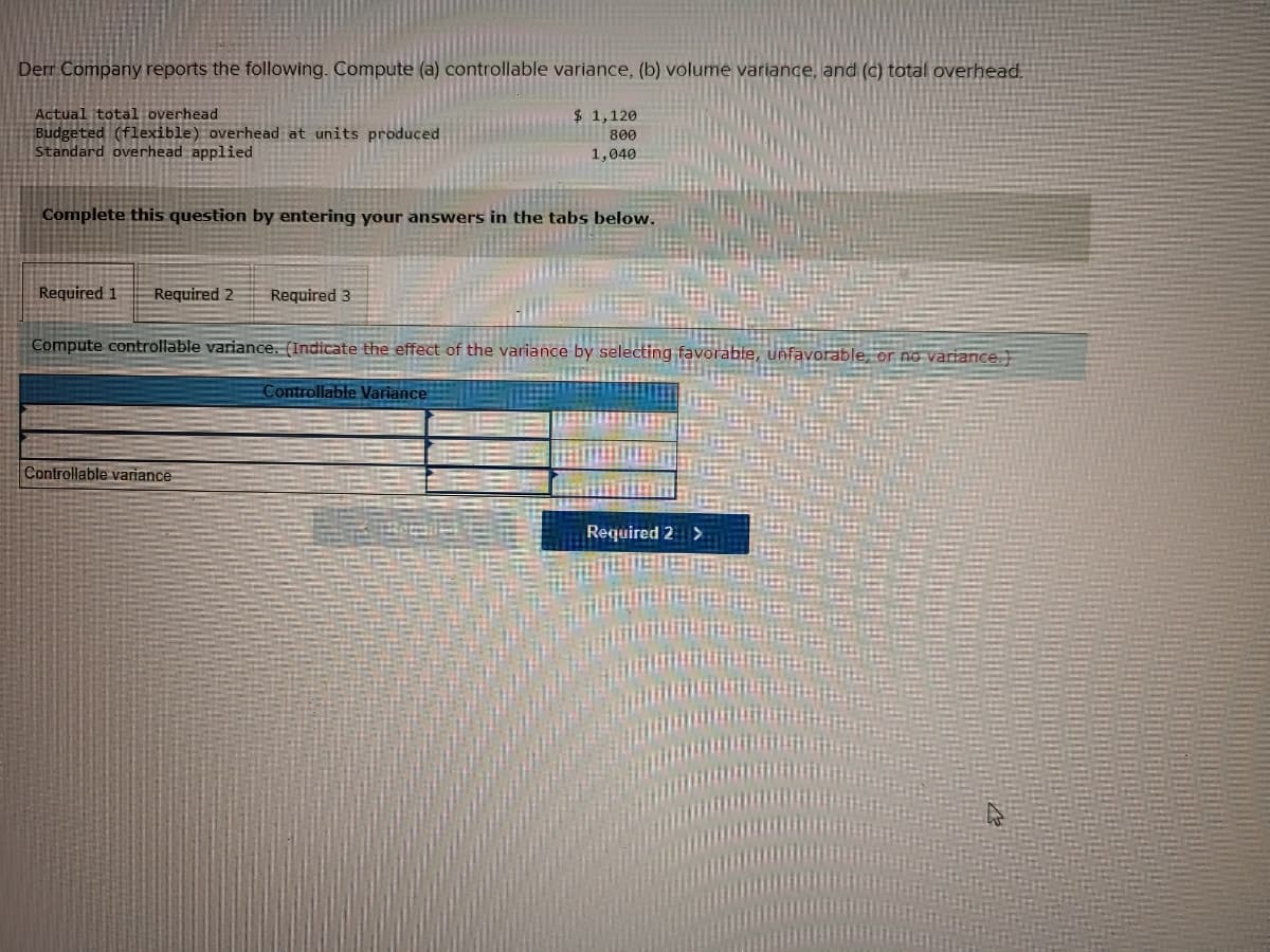 Derr Company reports the following. Compute (a) controllable variance, (b) volume variance, and (c) total overhead.
Actual total overhead
$ 1,120
Budgeted (flexible) overhead at units produced
Standard overhead applied
800
1,040
Complete this question by entering your answers in the tabs below.
Required 1
Required 2
Required 3
Compute controllable variance. (Indicate the effect of the variance by selecting
or no variance.
Controllable Variance
Controllable variance
Required 2 >
