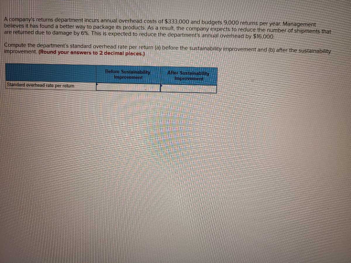 A company's returns department incurs annual overhead costs of $333,000 and budgets 9,000 returns per year. Management
believes it has found a better way to package its products. As a result, the company expects to reduce the number of shipments that
are returned due to damage by 6%. This is expected to reduce the department's annual overhead by $16,000.
Compute the department's standard overhead rate per return (a) before the sustainability improvement and (b) after the sustainability
improvement. (Round your answers to 2 decimal places.)
Before Sustainability
Improvement
After Sustainability
Improvement
Standard overhead rate per retum
