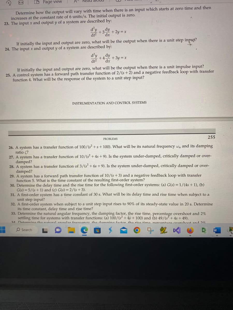 A
Q
Keau
CD Page view
Determine how the output will vary with time when there is an input which starts at zero time and then
increases at the constant rate of 6 units/s. The initial output is zero.
23. The input x and output y of a system are described by:
d²y
df²
dy
+3 +2y=x
dx
If initially the input and output are zero, what will be the output when there is a unit step input?
24. The input x and output y of a system are described by:
d²y
dt²
+4 dy
dx
+ 3y = x
If initially the input and output are zero, what will be the output when there is a unit impulse input?
25. A control system has a forward path transfer function of 2/(s+2) and a negative feedback loop with transfer
function 4. What will be the response of the system to a unit step input?
INSTRUMENTATION AND CONTROL SYSTEMS
PROBLEMS
255
26. A system has a transfer function of 100/(s² + s + 100). What will be its natural frequency wn, and its damping
ratio (?
27. A system has a transfer function of 10/(s² + 4s +9). Is the system under-damped, critically damped or over-
damped?
28. A system has a transfer function of 3/(s² + 6s +9). Is the system under-damped, critically damped or over-
damped?
29. A system has a forward path transfer function of 10/(s + 3) and a negative feedback loop with transfer
function 5. What is the time constant of the resulting first-order system?
30. Determine the delay time and the rise time for the following first-order systems: (a) G(s) = 1/(4s + 1), (b)
G(s) = 5/(s+1) and (c) G(s) = 2/(s+3).
31. A first-order system has a time constant of 30 s. What will be its delay time and rise time when subject to a
unit step input?
32. A first-order system when subject to a unit step input rises to 90% of its steady-state value in 20 s. Determine
its time constant, delay time and rise time?
33. Determine the natural angular frequency, the damping factor, the rise time, percentage overshoot and 2%
settling time for systems with transfer functions: (a) 100/(s² + 4s + 100) and (b) 49/(s+ 4s +49).
21 Determine the natural anmilar frequency the damning factor the rice time percentage overchont and 2%
O Search
W