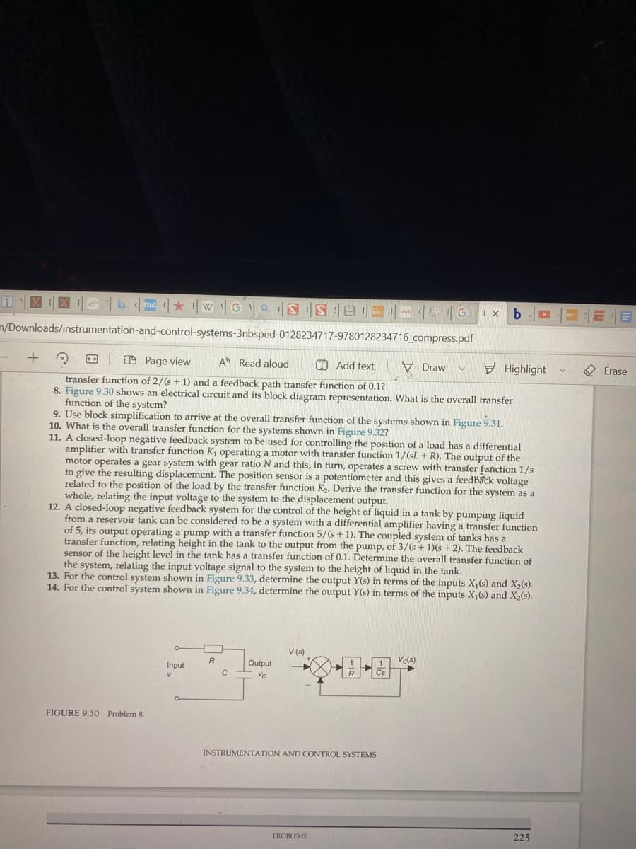 AXIX | b | me ★ ¹|wGS S0
m/Downloads/instrumentation-and-control-systems-3nbsped-0128234717-9780128234716_compress.pdf
+
2
CD Page view A Read aloud
transfer function of 2/(s + 1) and a feedback path transfer function of 0.1?
8. Figure 9.30 shows an electrical circuit and its block diagram representation. What is the overall transfer
function of the system?
FIGURE 9.30 Problem 8.
O
Input
V
9. Use block simplification to arrive at the overall transfer function of the systems shown in Figure 9.31.
10. What is the overall transfer function for the systems shown in Figure 9.32?
O
R
11. A closed-loop negative feedback system to be used for controlling the position of a load has a differential
amplifier with transfer function K₁ operating a motor with transfer function 1/(sL+ R). The output of the..
motor operates a gear system with gear ratio N and this, in turn, operates a screw with transfer function 1/s
to give the resulting displacement. The position sensor is a potentiometer and this gives a feedback voltage
related to the position of the load by the transfer function K₂. Derive the transfer function for the system as a
whole, relating the input voltage to the system to the displacement output.
12. A closed-loop negative feedback system for the control of the height of liquid in a tank by pumping liquid
from a reservoir tank can be considered to be a system with a differential amplifier having a transfer function
of 5, its output operating a pump with a transfer function 5/(s + 1). The coupled system of tanks has a
transfer function, relating height in the tank to the output from the pump, of 3/(s + 1)(s + 2). The feedback
sensor of the height level in the tank has a transfer function of 0.1. Determine the overall transfer function of
the system, relating the input voltage signal to the system to the height of liquid in the tank.
13. For the control system shown in Figure 9.33, determine the output Y(s) in terms of the inputs X₁(s) and X₂(s).
14. For the control system shown in Figure 9.34, determine the output Y(s) in terms of the inputs X₁ (s) and X₂(s).
C
www
Output
VC
V (s)
Add textDraw
PROBLEMS
PUB
R
1
Cs
INSTRUMENTATION AND CONTROL SYSTEMS
Gix b ▸
V
Vc(s)
Highlight
225
=1218
V
Erase