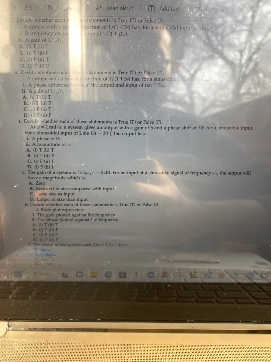 2. Decide whether each o
A system with a tra
i. A frequency respor
ii. A gain of 1/√(1+
A. (i) T (ii) T
B. (i) T (ii) F.
C. (i) F (ii) T
Pageview A Read aloud
ii. A magnitude of 5.
A. (i) T (ii) T
B. (i) T (ii) F
C. (i) F (ii) T
D. (i) F (ii) F
D. (i) F (ii) F
3. Decide whether each of these statements is True (T) or Faise. (F).
A system with a transfer function of 1/(1+5s) has, for a sinusoidal input of sin
i. A phase difference between the output and input of tan¹ 5w.
ii. A gain of 1/√//(1+5²).
A. (i) T (ii) T
B. (i) T (ii) F
C. (i) F (ii) T
D. (i) F (ii) F
4. Decide whether each of these statements is True (T) or False (F).
At w = 2 rad/s, a system gives an output with a gain of 5 and a phase shift of 30° for a sinusoidal input.
For a sinusoidal input of 2 sin (3t - 30°), the output has:
i. A phase of 0°.
TAdd text
se statements is True (T) or False (F).
function of 1/(1+3s) has, for a sinusoidal input of sin wt:
nction of 1/(1+j3w).
B. Reduced in size compared with input"
C. Same size as input
D. Larger in size than input
6. Decide whether each of these statements is True (T) or False (f).
A Bode plot represents:
i. The gain plotted against the frequency.
ii. The phase plotted against the frequency.
A. (i) T (ii) T
B. (i) T (ii) F
C. (i) F (ii) T
5. The gain of a system is G(jw₁) = 0 dB. For an input of a sinusoidal signal of frequency w₁, the output will
have a magritude which is:
A. Zero
B.
C. tan
D. tan
Draw
D. (i) F (ii) F
7. The phase of the system with G(s) = 1/(s+1) is:
A. tan w
tan
Highligh