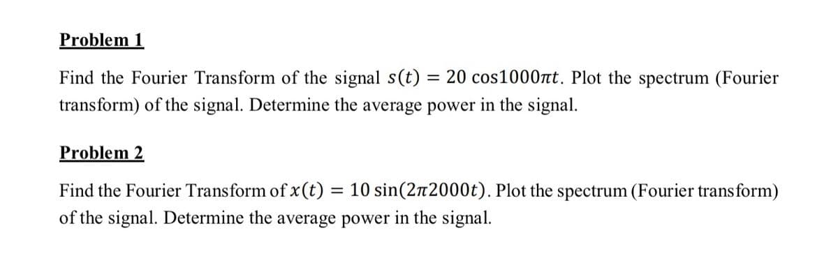 Problem 1
Find the Fourier Transform of the signal s(t) = 20 cos1000t. Plot the spectrum (Fourier
transform) of the signal. Determine the average power in the signal.
Problem 2
Find the Fourier Transform of x(t) = 10 sin(2n2000t). Plot the spectrum (Fourier transform)
of the signal. Determine the average power in the signal.
%3D
