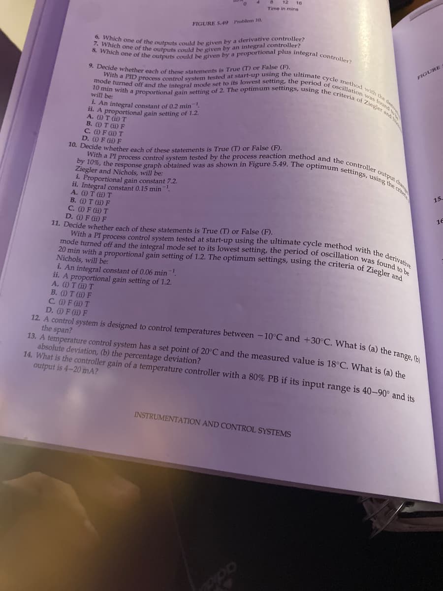 FIGURE 5.49 Problem 10.
16
Time in mins
6. Which one of the outputs could be given by a derivative controller?
8. Which one of the outputs could be given by a proportional plus integral controller?
7. Which one of the outputs could be given by an integral controller?
9. Decide whether each of these statements is True (T) or False (F).
With a PID process control system tested at start-up using the ultimate cycle method with the den
mode turned off and the integral mode set to its lowest setting, the period of oscillation was found to
10 min with a proportional gain setting of 2. The optimum settings, using the criteria of Ziegler and
will be:
i. An integral constant of 0.2 min¹
ii. A proportional gain setting of 1.2.
A. (i) T (ii) T
B. (i) T (ii) F
C. (1) F (ii) T
D. (i) F (ii) F
10. Decide whether each of these statements is True (T) or False (F).
With a PI
by 10%, the
Ziegler a
1 process control system tested by the process reaction method and the controller output chan
response graph obtained was as shown in Figure 5.49. The optimum settings, using the crite
and Nichols, will be:
ii.
Integ
i. Proportional gain constant 7.2.
Integral constant 0.15 min¹
A. (1) Τ (ii) T
B. (i) T (ii) F
C. (i) F (ii) T
D. (i) F (ii) F
11. Decide whether each of these statements is True (T) or False (F).
20 min with a proportional gain setting of 1.2. The optimum settings, using the criteria of Ziegler and
mode turned off and the integral mode set to its lowest setting, the period of oscillation was found to be
With a PI process control system tested at start-up using the ultimate cycle method with the derivative
Nichols, will be:
i. An integral constant of 0.06 min¹.
ii. A proportional gain setting of 1.2.
A. (i) T (ii) T
B. (i) T (ii) F
INSTRUMENTATION AND CONTROL SYSTEMS
PPO
C. (i) F (ii) T
12. A control system is designed to control temperatures between -10°C and +30°C. What is (a) the range, (b)
D. (i) F (ii) F
the span?
13. A temperature control system has a set point of 20°C and the measured value is 18°C. What is (a) the
absolute deviation, (b) the percentage deviation?
14. What is the controller gain of a temperature controller with a 80% PB if its input range is 40-90° and its
output is 4-20 mA?
FIGURE
15.
16