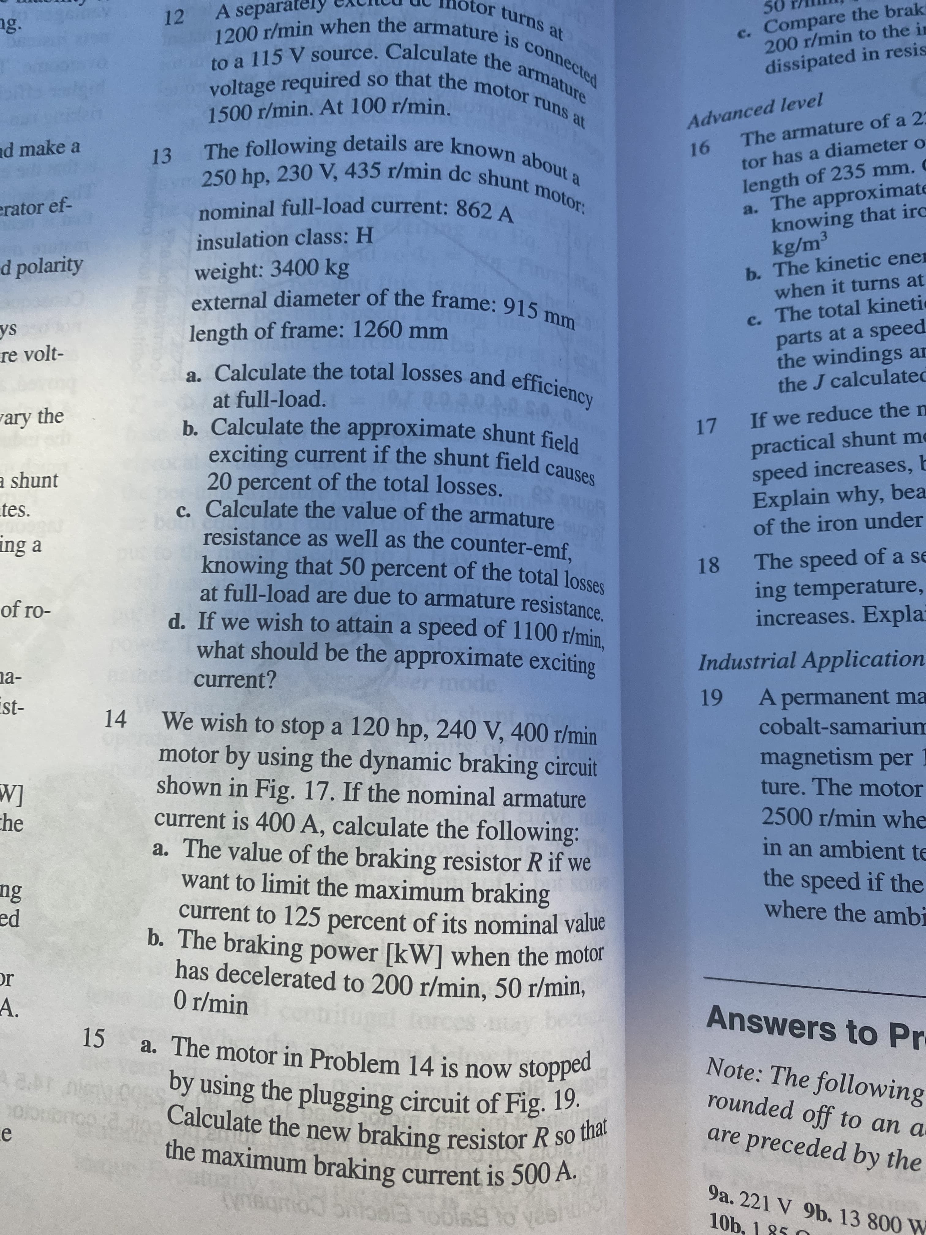 12 A separatel
otor turns at
ng.
c. Compare the brak
200 r/min to the in
voltage required
1500 r/min. At 100 r/min.
dissipated in resis
16 The armature of a 2:
tor has a diameter o
length of 235 mm. C
a. The approximate
knowing that irc
kg/m³
b. The kinetic ener
when it turns at
Advanced level
nd make a
erator ef-
insulation class: H
d polarity
weight: 3400 kg
external diameter of the frame: 915 m
c. The total kineti
parts at a speed
the windings an
the J calculated
length of frame: 1260 mm
re volt-
. Calculate the total losses and efficiency
at full-load.
ary the
exciting current if the shunt field canse
20 percent of the total losses.
c. Calculate the value of the armature
resistance as well as the counter-emf.
17 If we reduce the n
practical shunt me
speed increases, b
Explain why, bea
of the iron under
a shunt
tes.
ing a
18 The speed of a se
ing temperature,
increases. Expla
of ro-
d. If we wish to attain a speed of 1100 r/min
what should be the approximate exciting
na-
current?
Industrial Application
14 We wish to stop a 120 hp, 240 V, 400 r/min
A permanent ma
cobalt-samarium
motor by using the dynamic braking circuit
shown in Fig. 17. If the nominal armature
current is 400 A, calculate the following:
a. The value of the braking resistor R if we
want to limit the maximum braking
[M
che
magnetism per I
ture. The motor
2500 r/min whe
in an ambient te
the speed if the
where the ambi
current to 125 percent of its nominal value
pa
has decelerated to 200 r/min, 50 r/min,
0 r/min
IC
A.
15 a. The motor in Problem 14 is now stopped
Answers to Pr
Calculate the new braking resistor R so
the maximum braking current is 500 A.
Note: The following
rounded off to an a
are preceded by the
1S
9a. 221 V 9b. 13 800 W
10b. 1 85 O

