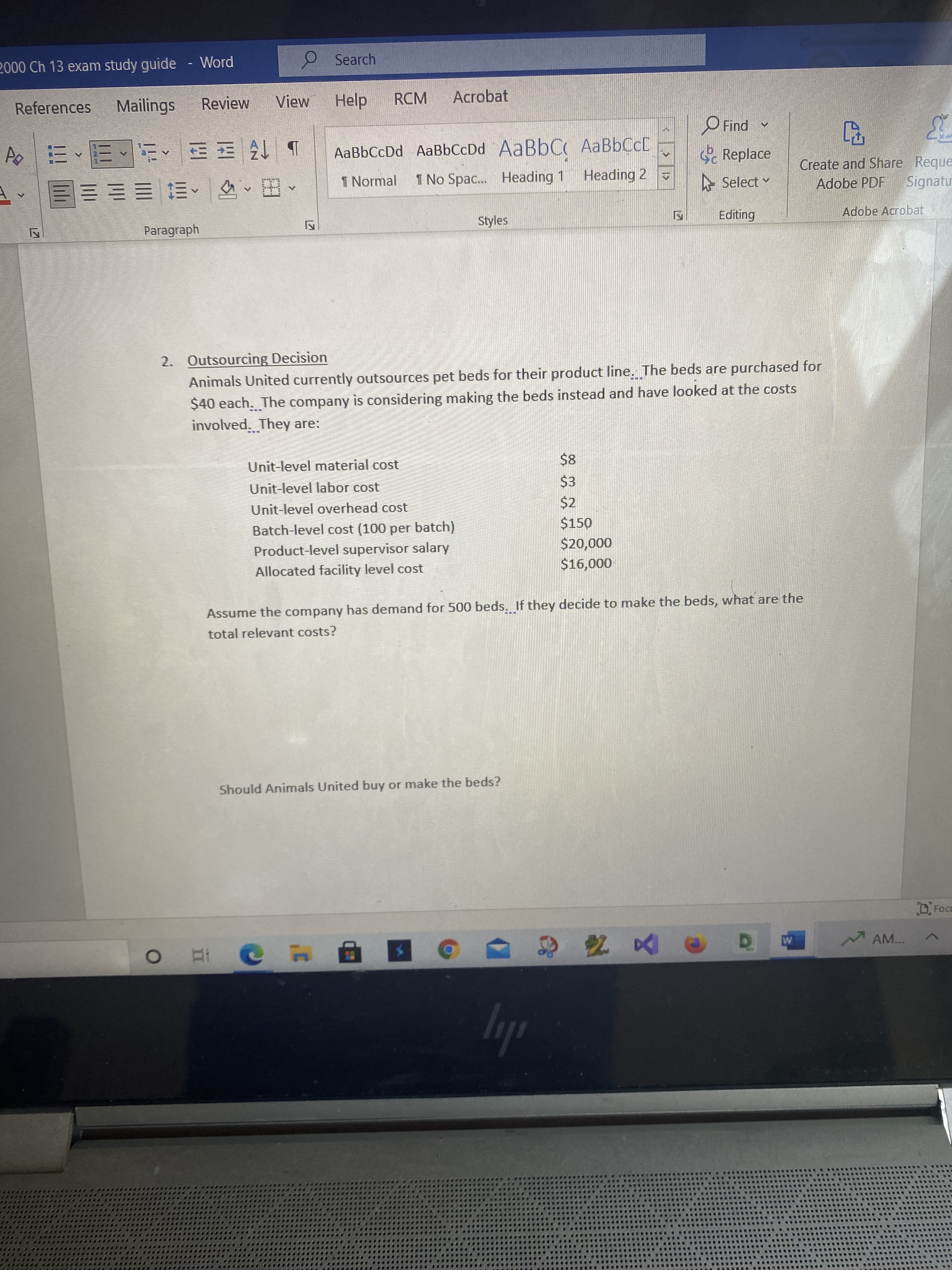 2000 Ch 13 exam study guide
Word
Search
References
Mailings
Review
View
Help
RCM
Acrobat
b 仔王^、、|
I Normal
O Find
* pul
Replace
AaBbCcDd AaBbCcDd AABBCC AaBbCcD
Create and Share Reque
Signatu
1 No Spac.. Heading 1
Heading 2
,田,, 三EE
Styles
A Select v
Adobe PDF
Adobe Acrobat
Paragraph
2. Outsourcing Decision
Animals United currently outsources pet beds for their product line. The beds are purchased for
$40 each. The company is considering making the beds instead and have looked at the costs
involved. They are:
Unit-level material cost
$8
Unit-level labor cost
$3
Unit-level overhead cost
$2
Batch-level cost (100 per batch)
$150
Product-level supervisor salary
000'oz$
Allocated facility level cost
000'
Assume the company has demand for 500 beds. If they decide to make the beds, what are the
total relevant costs?
Should Animals United buy or make the beds?
DFocu
AM...
ly
