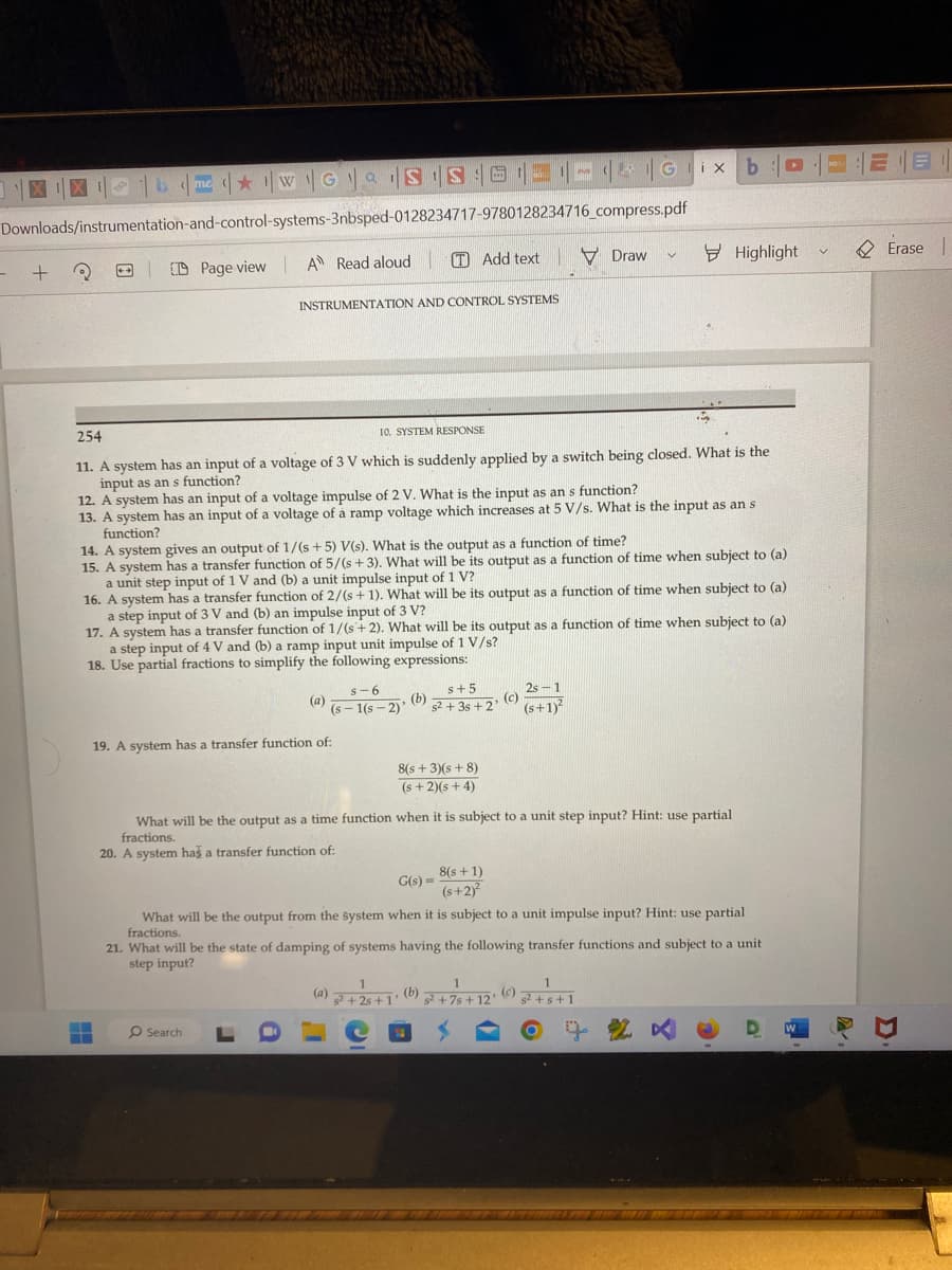 me WGS IS G||
Downloads/instrumentation-and-control-systems-3nbsped-0128234717-9780128234716_compress.pdf
Page view | A Read aloud
-
+
3
INSTRUMENTATION AND CONTROL SYSTEMS
▬
254
10. SYSTEM RESPONSE
11. A system has an input of a voltage of 3 V which is suddenly applied by a switch being closed. What is the
input as an s function?
12. A system has an input of a voltage impulse of 2 V. What is the input as an s function?
13. A system has an input of a voltage of a ramp voltage which increases at 5 V/s. What is the input as an s
function?
s-6
(a) (5-1(S-2)
19. A system has a transfer function of:
14. A system gives an output of 1/(s+5) V(s). What is the output as a function of time?
15. A system has a transfer function of 5/(s+3). What will be its output as a function of time when subject to (a)
a unit step input of 1 V and (b) a unit impulse input of 1 V?
16. A system has a transfer function of 2/(s + 1). What will be its output as a function of time when subject to (a)
a step input of 3 V and (b) an impulse input of 3 V?
17. A system has a transfer function of 1/(s+ 2). What will be its output as a function of time when subject to (a)
a step input of 4 V and (b) a ramp input unit impulse of 1 V/s?
18. Use partial fractions to simplify the following expressions:
Add textDraw
O Search
(b)
s+5
s2+3s+2'
8(s+3)(s+8)
(s+2)(s+4)
(a)
G(s) =
What will be the output as a time function when it is subject to a unit step input? Hint: use partial
fractions.
20. A system has a transfer function of:
8(s + 1)
(s+2)²
Gix b
(c)
V
2s-1
(s+1)²
1
1
(b)
"
s²+2s+1 s²+7s+12'
What will be the output from the system when it is subject to a unit impulse input? Hint: use partial
fractions.
Highlight
21. What will be the state of damping of systems having the following transfer functions and subject to a unit
step input?
(c)
1
s²+s+1
W
V
BOL
EB1
EE
Erase |