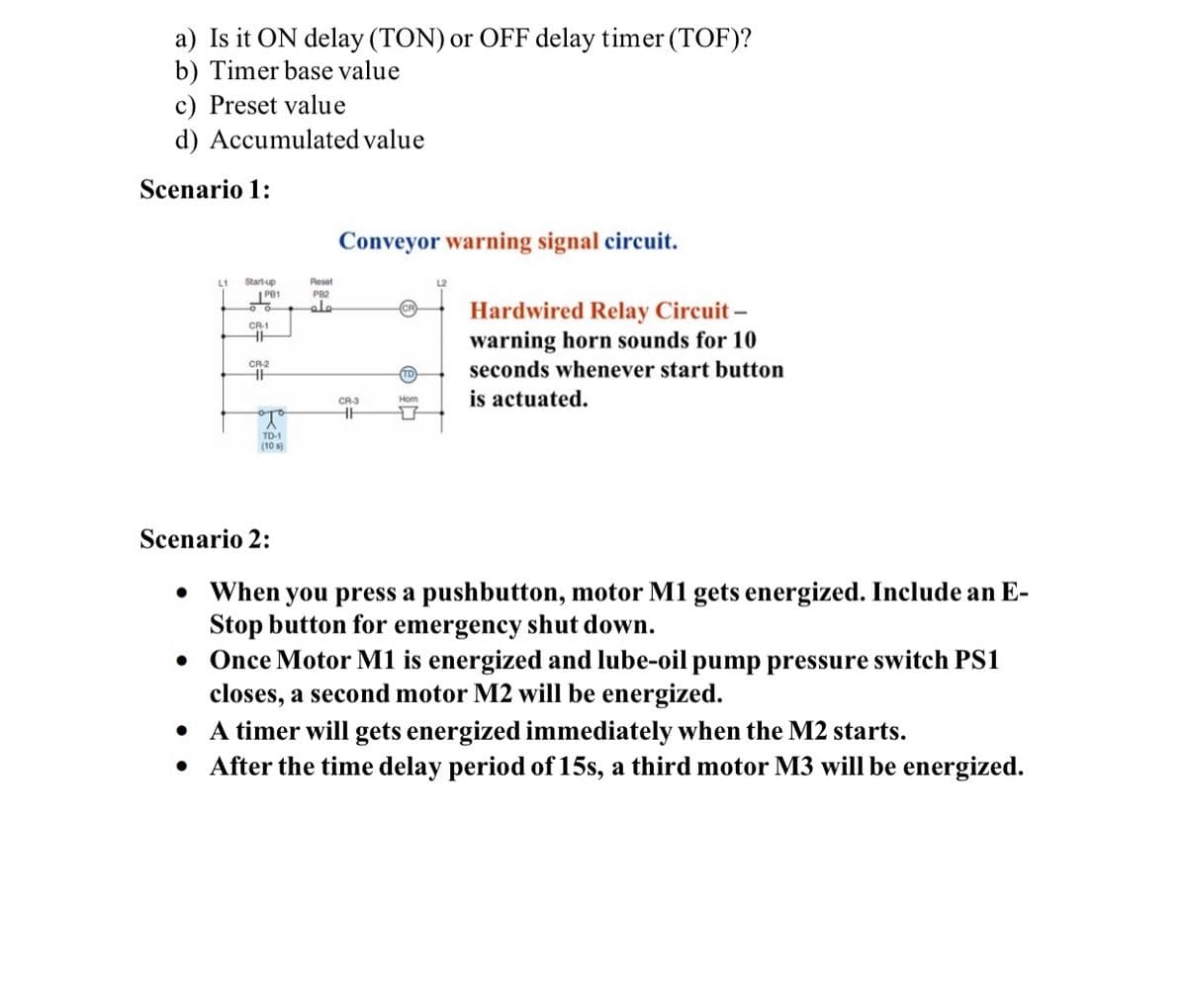 a) Is it ON delay (TON) or OFF delay timer (TOF)?
b) Timer base value
c) Preset value
d) Accumulated value
Scenario 1:
Conveyor warning signal circuit.
Start-up
I PB1
L1
Reset
PB2
Hardwired Relay Circuit –
warning horn sounds for 10
seconds whenever start button
CR-1
CR2
is actuated.
CR-3
Hom
TD-1
(10 s)
Scenario 2:
• When you press a pushbutton, motor M1 gets energized. Include an E-
Stop button for emergency shut down.
Once Motor M1 is energized and lube-oil pump pressure switch PS1
closes, a second motor M2 will be energized.
• A timer will gets energized immediately when the M2 starts.
After the time delay period of 15s, a third motor M3 will be energized.
