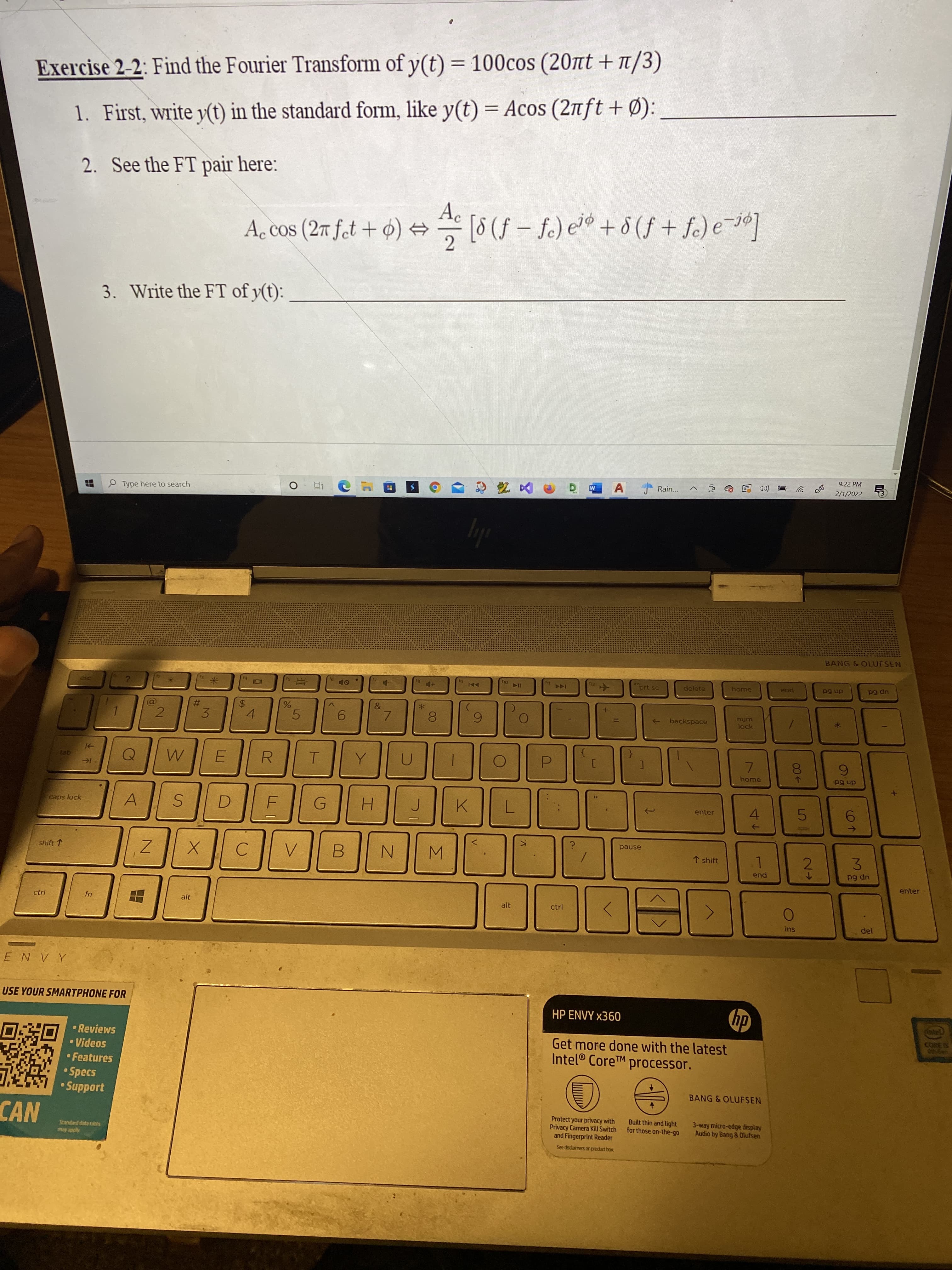 %24
%23
Exercise 2-2: Find the Fourier Transform of y(t) = 100cos (20nt + T/3)
%3D
1. First, write y(t) in the standard form, like y(t) = Acos (2nft + Ø):
2. See the FT pair here:
A. cos (27 fet + o) →
Ac
[8 (f – fe) e'® +° (f + fe) e-]
3. Write the FT of y(t):
9:22 PM
Rain...
2/1/2022
P Type here to search
ly
BANG & OLUFSEN
prt sc
delete
home
pua
up 6d
1AA
dn 6d
num
backspace
->
#3
lock
9.
8.
5.
7.
3.
4.
7.
home
ge
dn 6d
A
4.
enter
caps lock
H.
K.
pause
shift 1
↑ shift
3.
N.
2.
B.
pua
up 6d
enter
ctrl
alt
alt
ctrl
ins
A ^ N 3
USE YOUR SMARTPHONE FOR
dy
Get more done with the latest
HP ENVY x360
• Reviews
• Videos
• Features
• Specs
• Support
Intel® CoreTM processor.
BANG & OLUFSEN
Protect your privacy with
Privacy Camera Kill Switch
and Fingerprint Reader
Built thin and light
for those on-the-go
3-way micro-edge display
Audio by Bang & Olufsen
Standard data rates
See disclaimers onproduct box
