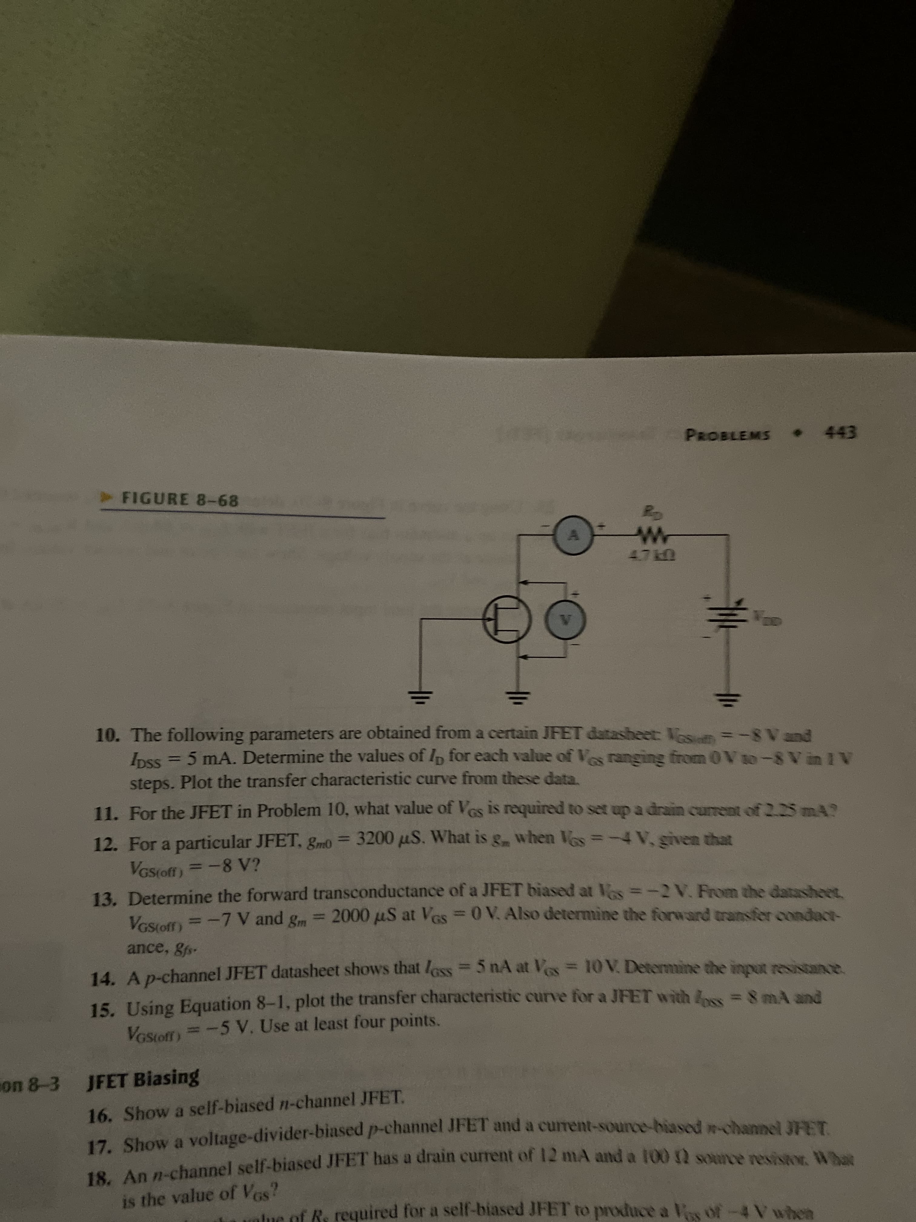 18. An has a of 12 mA and a 100 2 What
PROBLEMS 443
FIGURE 8-68
A.
10. The following parameters are obtained from a certain JFET datasheet: osum=-8 Vand
Inss = 5 mA. Determine the values of Ip for each value of Ves ranging from 0Vio-8 V in 1 V
steps. Plot the transfer characteristic curve from these data
11. For the JFET in Problem 10, what value of Ves is required to set up a drain current of 2.2SMA?
12. For a particular JFET, gm0 = 3200 uS. What is g when Vos=-4V, given that
-8 V?
VGS(off)
13. Determine the forward transconductance of a JFET biased at Ves=-2 V. From the datasheet.
Vesiert = -7 V and g = 2000 µS at Ves= 0 V. Also determine the forward transfer condact-
VGStoff)
%3D
ance, gfs
14. Ap-channel JFET datasheet shows that less= 5 nA at Ves= 10V. Determine the inpot resistance.
15. Using Equation 8-1, plot the transfer characteristic curve for a JFET with & =8 mÀ and
Vostoff)=-5 V. Use at least four points.
con 8-3 JFET Biasing
16. Show a self-biased n-channel JFET.
17. Show a voltage-divider-biased p-channel JFET and a current-source-biased n-chanpel 373T
18 An nuchannel self-biased JFET has a drain current of T2 mA and a 100 source resistor What
is the value of Vas?
lue of Rs required for a self-biased JFET to produce a
Vos of-4 V when
