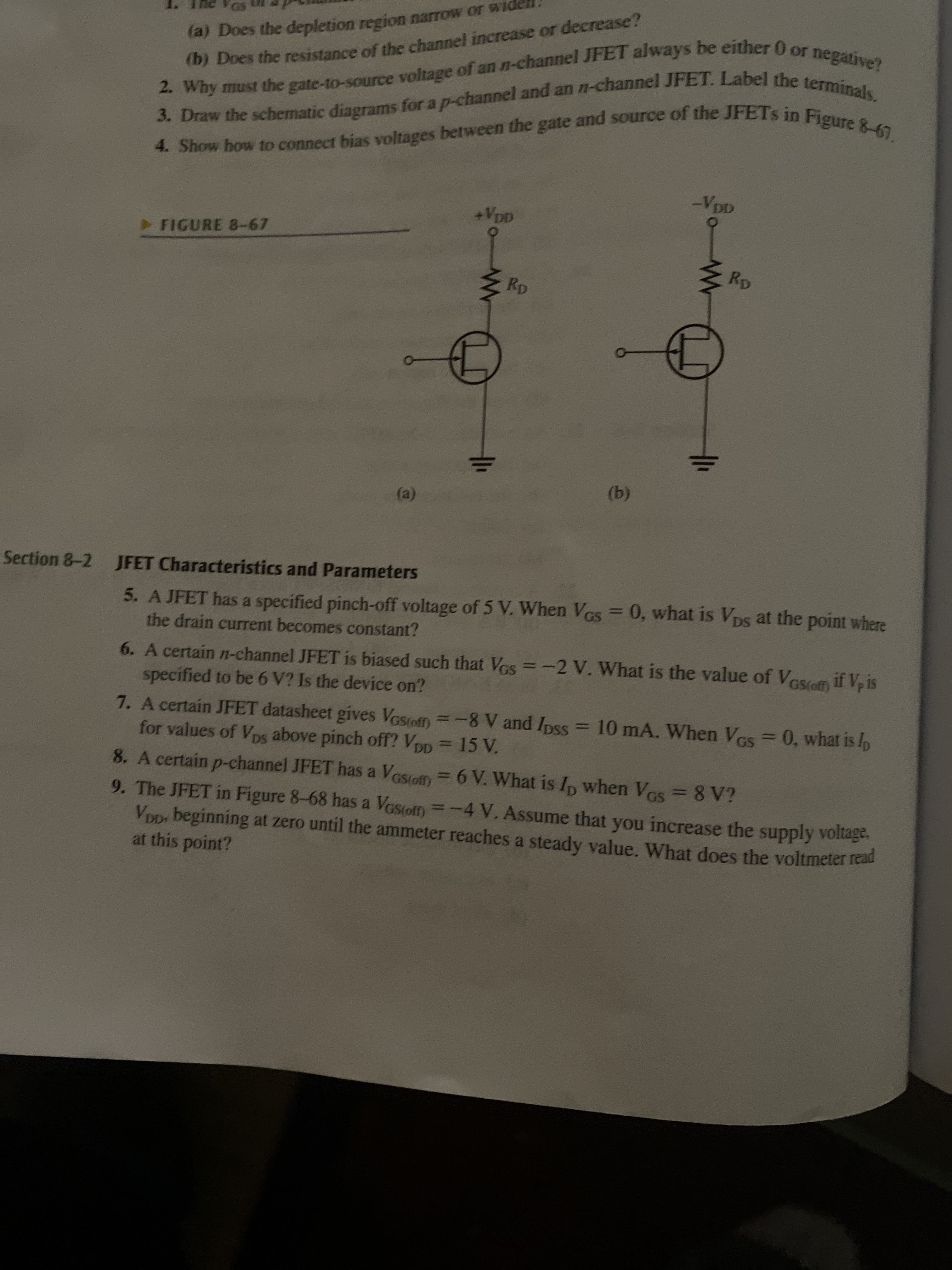 (b) of the or decrease?
3. the for a and an JFET. the terminals,
2. the of an JFET be 0 or negative?
(a) Does the depletion region narrow or wide
D) Does the resistance of the channel increase or decrease?
+VDD
FIGURE 8-67
(b)
(a)
5. A JFET has a specified pinch-off voltage of 5 V. When Ves = 0, what is Vps at the point where
the drain current becomes constant?
Section &-2 JFET Characteristics and Parameters
6. A certain n-channel JFET is biased such that VGs =-2 V. What is the value of Vesofm if V, is
specified to be 6 V? Is the device on?
7. A certain JFET datasheet gives Vastoff) =-8 V and Ipss = 10 mA. When Ves = 0, what is h
for values of Vps above pinch off? Vop = 15 V.
8. A certain p-channel JFET has a Vesiofm= 6 V. What is Ip when Ves = 8 V?
9. The JFET in Figure 8-68 has a Vasioff) =-4 V. Assume that you increase the supply voltage.
VDD, beginning at zero until the ammeter reaches a steady value. What does the voltmeter read
at this point?
GS(off)
