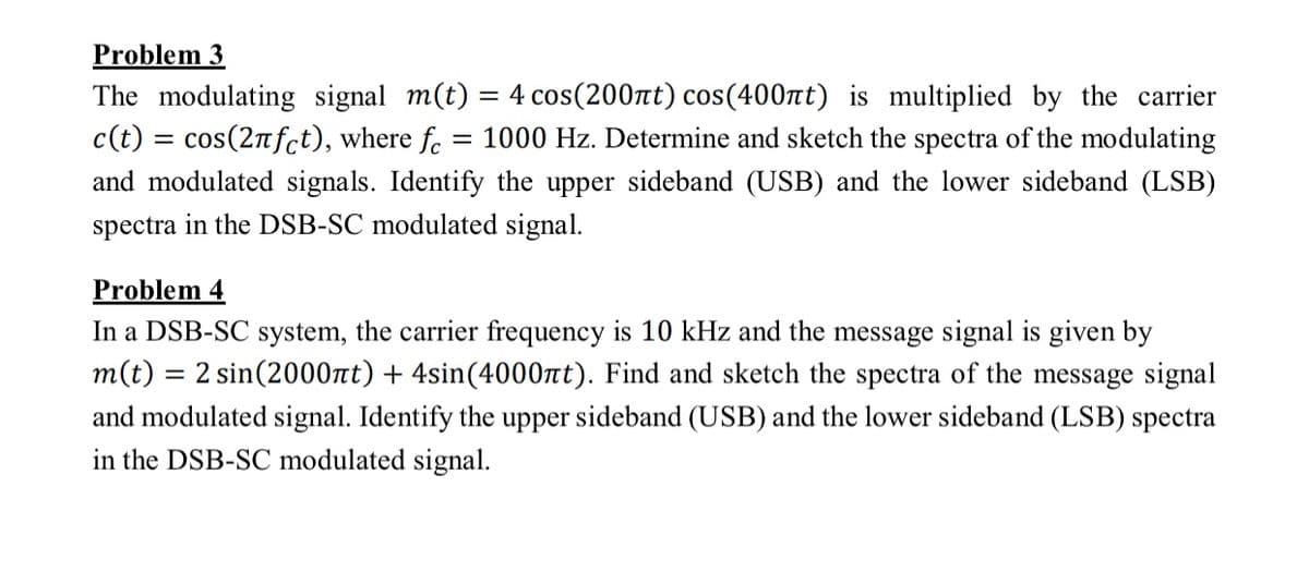 Problem 3
The modulating signal m(t) = 4 cos(200nt) cos(400nt) is multiplied by the carrier
c(t) = cos(2nfct), where f. = 1000 Hz. Determine and sketch the spectra of the modulating
and modulated signals. Identify the upper sideband (USB) and the lower sideband (LSB)
spectra in the DSB-SC modulated signal.
Problem 4
In a DSB-SC system, the carrier frequency is 10 kHz and the message signal is given by
m(t) = 2 sin(2000t) + 4sin(4000nt). Find and sketch the spectra of the message signal
and modulated signal. Identify the upper sideband (USB) and the lower sideband (LSB) spectra
in the DSB-SC modulated signal.
