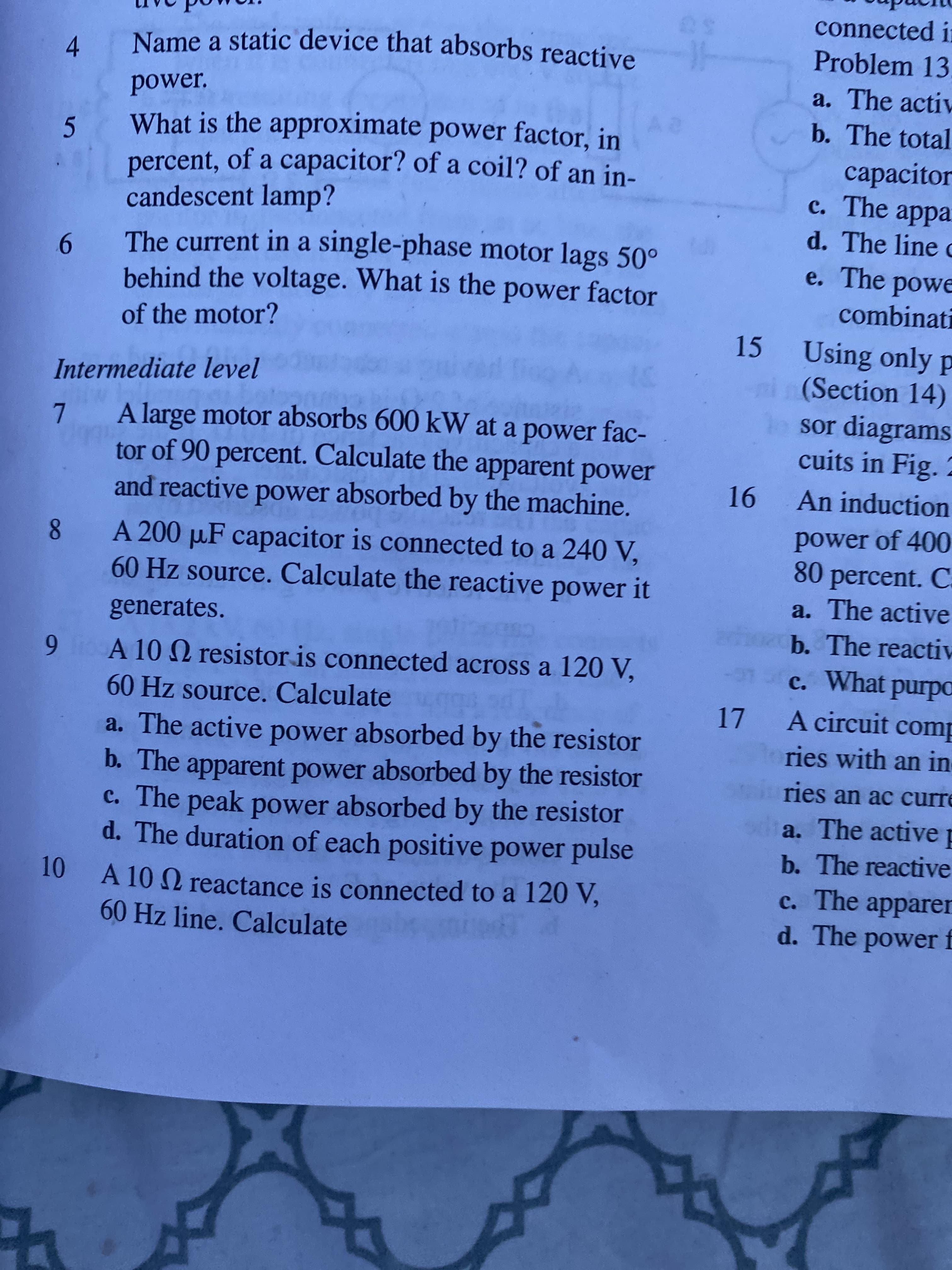 connected in
Problem 13.
Name a static device that absorbs reactive
4.
power.
a. The activ
b. The total
What is the approximate power factor, in
5.
percent, of a capacitor? of a coil? of an in-
capacitor
c. The appa
d. The line c
e. The powe
candescent lamp?
6 The current in a single-phase motor lags 50°
behind the voltage. What is the power factor
combinati
of the motor?
15 Using only p
ni(Section 14)
sor diagrams
cuits in Fig. 2
Intermediate level
7 A large motor absorbs 600 kW at a power fac-
tor of 90 percent. Calculate the apparent power
and reactive power absorbed by the machine.
An induction
A 200 µF capacitor is connected to a 240 V,
60HZ source. Calculate the reactive power it
power of 400
80 percent. C.
a. The active
generates.
b. The reactiv
1 6
60 Hz source. Calculate
9 o A 10 2 resistor is connected across a 120 V,
c. What purpa
17 A circuit comp
a. The active power absorbed by the resistor
b. The apparent power absorbed by the resistor
c. The peak power absorbed by the resistor
d. The duration of each positive power pulse
ries with an in
ries an ac curre
a. The active p
b. The reactive
10 A 10 2 reactance is connected to a 120 V,
60HZ line. Calculate
c. The apparer
d. The power f
