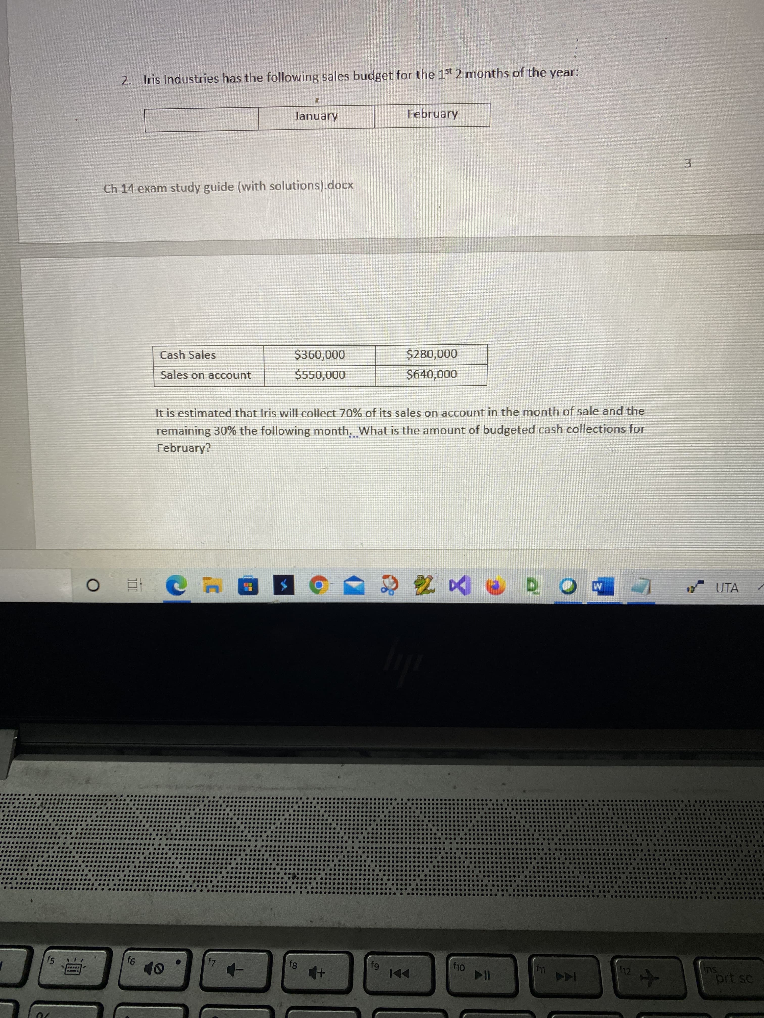 3.
2. Iris Industries has the following sales budget for the 1st 2 months of the year:
February
January
Ch 14 exam study guide (with solutions).docx
Cash Sales
000'00
Sales on account
000'0$
It is estimated that Iris will collect 70% of its sales on account in the month of sale and the
remaining 30% the following month. What is the amount of budgeted cash collections for
February?
Y UTA
Su
prt sc
f5
f10
f11
f12
64
144
