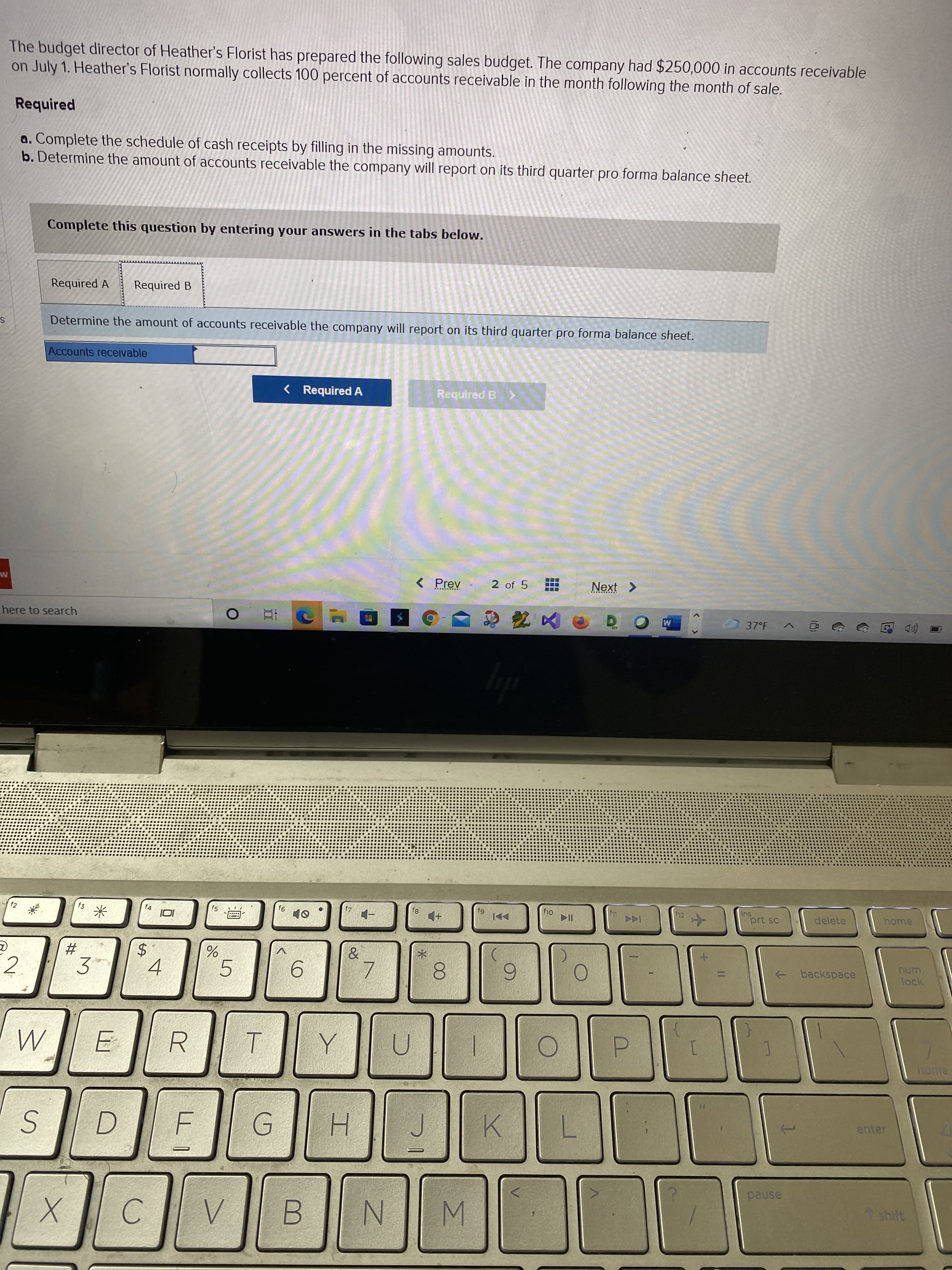 (8)
00
23
The budget director of Heather's Florist has prepared the following sales budget. The company had $250,000 in accounts receivable
on July 1. Heather's Florist normally collects 100 percent of accounts receivable in the month following the month of sale.
Required
a. Complete the schedule of cash receipts by filling in the missing amounts.
b. Determine the amount of accounts receivable the company will report on its third quarter pro forma balance sheet.
Complete this question by entering your answers in the tabs below.
Required A
Required B
Determine the amount of accounts receivable the company will report on its third quarter pro forma balance sheet.
Accounts receivable
< Required A
Required B>
< Prev
2 of 5
here to search
(eD 回
12
ins
prt sc
delete
home
f2
f4
f5
61
►DI
中
米
$4
4
num
2.
+ backspace
lock
5.
9.
3.
R.
ヨ
home
enter
H.
K.
pause
shift
C.
N.
