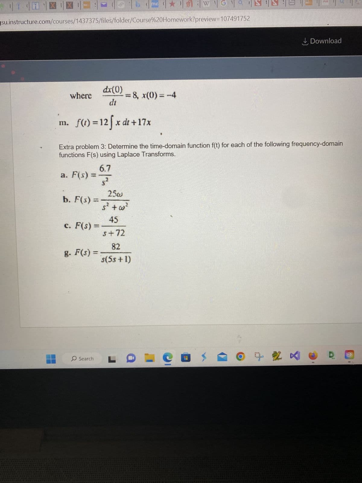 ¶ ¶ 1
XE
gsu.instructure.com/courses/1437375/files/folder/Course%20Homework?preview=107491752
where
a. F(s)
b. F(s):
c. F(s)
g. F(s) =
Search
m. f(t)=12fx dt +17x
Extra problem 3: Determine the time-domain function f(t) for each of the following frequency-domain
functions F(s) using Laplace Transforms.
6.7
s²
*******
******
*2074**8*
dx(0)
dt
*****
= 8, x(0)=-4
25w
Ś² +w²
WG SIS
45
s+72
82
s(5s + 1)
LDECO
B
02
PUB
Download
B