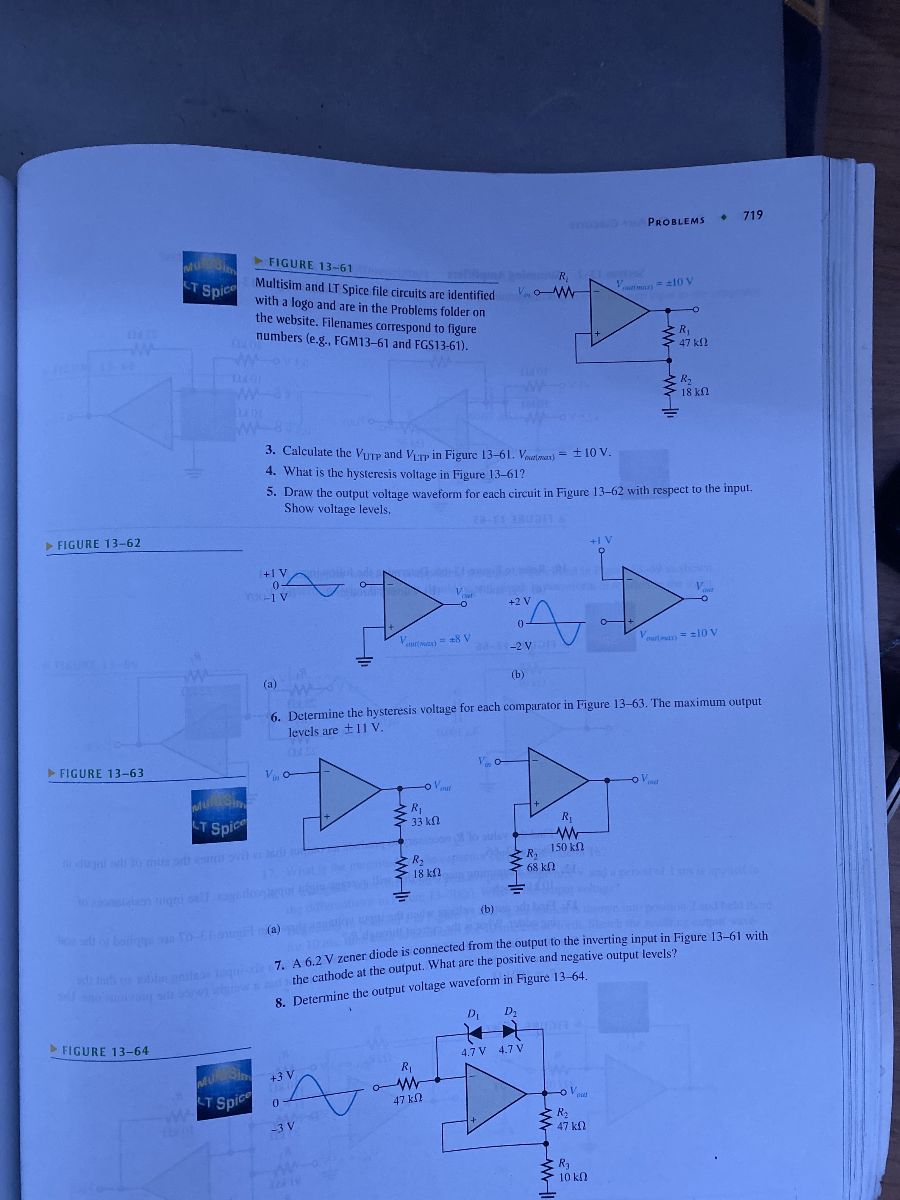 R,
• 719
PROBLEMS
FIGURE 13-61
Multisim and LT Spice file circuits are identified
with a logo and are in the Problems folder on
the website. Filenames correspond to figure
numbers (e.g., FGM13-61 and FGS13-61).
T Spice
V.
R1
47 kN
10 FL
R2
18 kN
10 FU
3. Calculate the VUTP and VITP in Figure 13-61. Vout(max) = ±10 V.
± 10
4. What is the hysteresis voltage in Figure 13-61?
5. Draw the output voltage waveform for each circuit in Figure 13-62 with respect to the input.
Show voltage levels.
HE 13-22
> FIGURE 13-62
V.
0.
%3D
A 8 = (17)mo
V.
%3D
V.
LICIA
(a)
(9)
ww
6. Determine the hysteresis voltage for each comparator in Figure 13–63. The maximum output
levels are + 11 V.
55 FO
>FIGURE 13-63
in
LT
Spice
33 k2
150 kN
lugni orh o mua orb 2smt ovit slt tu
R2
18 k2
68 kN
en uqni sall gl
(b)
7 A 62 V zener diode is connected from the output to the inverting input in Figure 13-61 with
the cathode at the output. What are the positive and negative output levels?
(a)
wadh on oblbn anile qn
8. Determine the output voltage waveform in Figure 13–64.
FIGURE 13-64
4.7 V 4.7 V
Sim
T Spice
47 kN
R2
47 kN
10 kN
