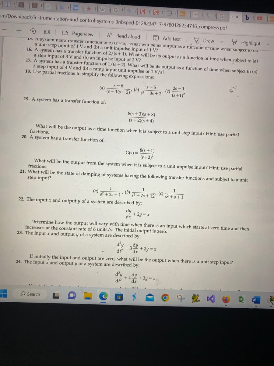 WGS S
om/Downloads/instrumentation-and-control-systems-3nbsped-0128234717-9780128234716_compress.pdf
CD Page view A Read aloud
Add textDraw
.......…
Highlight
15. A system nas a transrer runction or 57(5+3). What will be its output as a runction or time when subject to (a
a unit step input of 1 V and (b) a unit impulse input of 1 V?
+
16. A system has a transfer function of 2/(s + 1). What will be its output as a function of time when subject to (a)
a step input of 3 V and (b) an impulse input of 3 V?
17. A system has a transfer function of 1/(s+2). What will be its output as a function of time when subject to (a)
a step input of 4 V and (b) a ramp input unit impulse of 1 V/s?
18. Use partial fractions to simplify the following expressions:
19. A system has a transfer function of:
S-6
(a)
(s-1(s-2)'
(b)
8(s+3)(s+8)
(s+2)(s+4)
(a)
What will be the output as a time function when it is subject to a unit step input? Hint: use partial
fractions.
20. A system has a transfer function of:
G(s) =
O Search
s+5
s2+3s +2' (c)
What will be the output from the system when it is subject to a unit impulse input? Hint: use partial
fractions.
1
s² +2s+1; (b);
22. The input x and output y of a system are described by:
dy
dx
8(s + 1)
(s+2)²
21. What will be the state of damping of systems having the following transfer functions and subject to a unit
step input?
1
s²+7s+12'
+ 2y = x
d²y +3 dy
df² dx
2s 1
(s+1)²
If initially the input and output are zero, what will
24. The input x and output y of a system are described by:
GX
(c)
Determine how the output will vary with time when there is an input which starts at zero time and then
increases at the constant rate of 6 units/s. The initial output is zero.
23. The input x and output y of a system are described by:
1
s²+s+1
d²y dy
+4- + 3y = xx
df2 dx
b
+ 2y = x
the output when there is a unit step input?