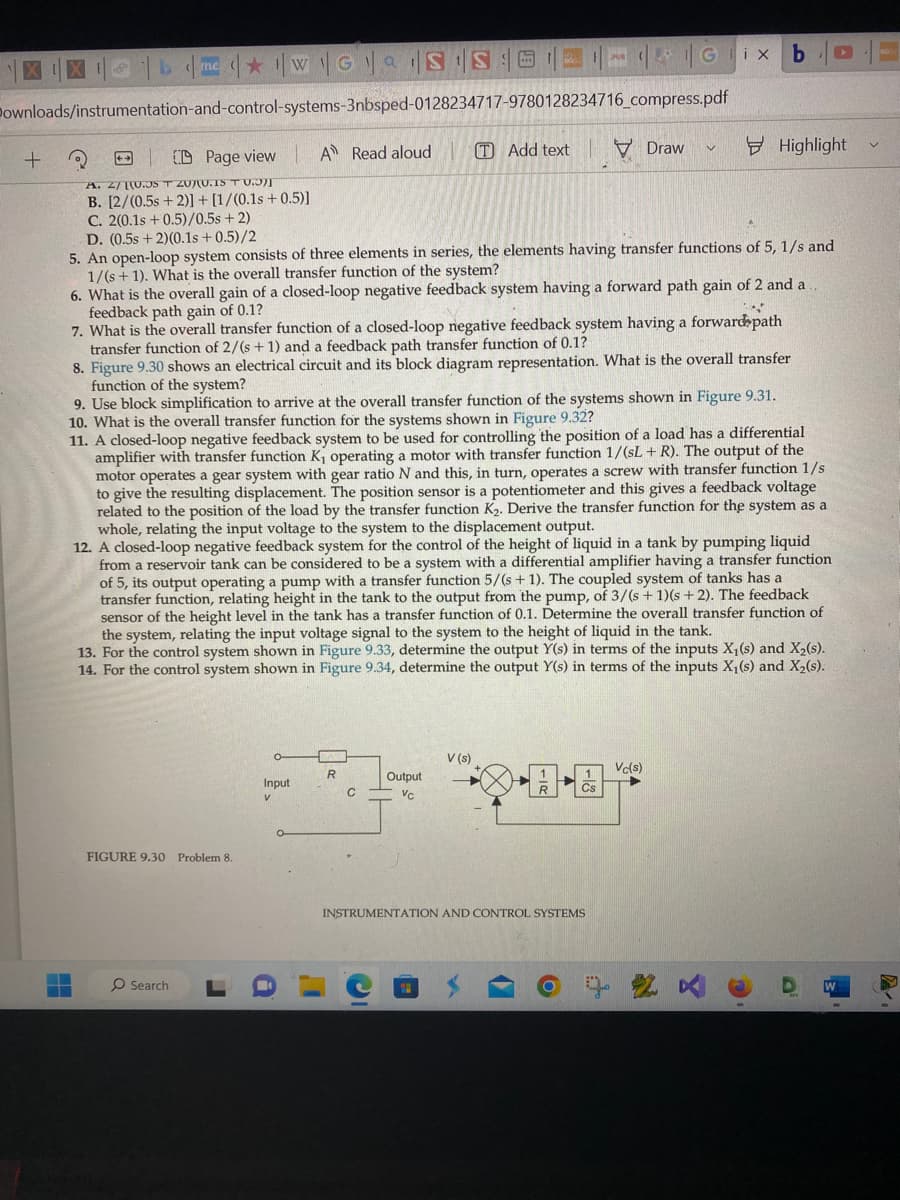 S
+
D me ★ WG IS SGX
Downloads/instrumentation-and-control-systems-3nbsped-0128234717-9780128234716_compress.pdf
A Read aloud
FIGURE 9.30 Problem 8.
CD Page view
A. 2/10.JST ZUJU.IS TU.)]
B. [2/(0.5s +2)] + [1/(0.1s +0.5)]
C. 2(0.1s +0.5)/0.5s + 2)
D. (0.5s + 2)(0.1s +0.5)/2
5. An open-loop system consists of three elements in series, the elements having transfer functions of 5, 1/s and
1/(s + 1). What is the overall transfer function of the system?
6. What is the overall gain of a closed-loop negative feedback system having a forward path gain of 2 and a
feedback path gain of 0.1?
O Search
4
7. What is the overall transfer function of a closed-loop negative feedback system having a forward path
transfer function of 2/(s+1) and a feedback path transfer function of 0.1?
8. Figure 9.30 shows an electrical circuit and its block diagram representation. What is the overall transfer
function of the system?
r
9. Use block simplification to arrive at the overall transfer function of the systems shown in Figure 9.31.
10. What is the overall transfer function for the systems shown in Figure 9.32?
11. A closed-loop negative feedback system to be used for controlling the position of a load has a differential
amplifier with transfer function K₁ operating a motor with transfer function 1/(sL+R). The output of the
motor operates a gear system with gear ratio N and this, in turn, operates a screw with transfer function 1/s
to give the resulting displacement. The position sensor is a potentiometer and this gives a feedback voltage
related to the position of the load by the transfer function K₂. Derive the transfer function for the system as a
whole, relating the input voltage to the system to the displacement output.
12. A closed-loop negative feedback system for the control of the height of liquid in a tank by pumping liquid
from a reservoir tank can be considered to be a system with a differential amplifier having a transfer function
of 5, its output operating a pump with a transfer function 5/(s + 1). The coupled system of tanks has a
transfer function, relating height in the tank to the output from the pump, of 3/(s + 1)(s + 2). The feedback
sensor of the height level in the tank has a transfer function of 0.1. Determine the overall transfer function of
the system, relating the input voltage signal to the system to the height of liquid in the tank.
13. For the control system shown in Figure 9.33, determine the output Y(s) in terms of the inputs X₁ (s) and X₂(s).
14. For the control system shown in Figure 9.34, determine the output Y(s) in terms of the inputs X₁ (s) and X₂(s).
Input
V
R
TAdd text
C
Output
Vc
V (s)
Draw
INSTRUMENTATION AND CONTROL SYSTEMS
b
f
Highlight
Vc(s)