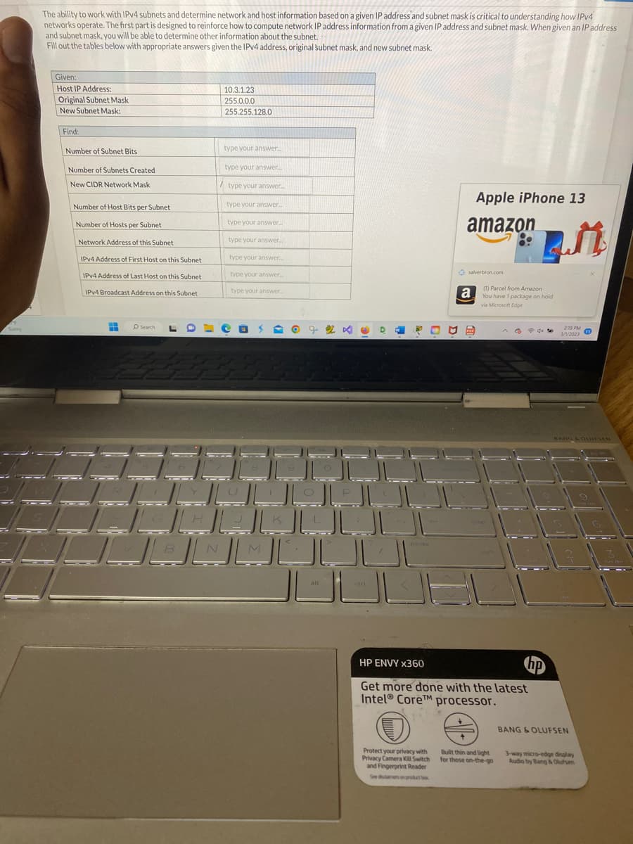 M
Sunny
The ability to work with IPv4 subnets and determine network and host information based on a given IP address and subnet mask is critical to understanding how IPv4
networks operate. The first part is designed to reinforce how to compute network IP address information from a given IP address and subnet mask. When given an IP address
and subnet mask, you will be able to determine other information about the subnet.
Fill out the tables below with appropriate answers given the IPv4 address, original subnet mask, and new subnet mask.
Given:
Host IP Address:
Original Subnet Mask
New Subnet Mask:
Find:
Number of Subnet Bits
Number of Subnets Created
New CIDR Network Mask
Number of Host Bits per Subnet
Number of Hosts per Subnet
Network Address of this Subnet
IPv4 Address of First Host on this Subnet
IPv4 Address of Last Host on this Subnet
IPv4 Broadcast Address on this Subnet
H
Search
J
JU
B
H
10.3.1.23
255.0.0.0
255.255.128.0
type your answer...
type your answer...
/ type your answer...
N
type your answer....
type your answer...
type your answer...
type your answer...
type your answer...
type your answer....
الهال
الالالال
O 7 % ×
M
الال
الالالالا
الالال
alt
D
ctri
W
Apple iPhone 13
amazon
JUS
Protect your privacy with
Privacy Camera Kill Switch
and Fingerprint Reader
See disclaimers on product box
salverbron.com
a
ME
(1) Parcel from Amazon
You have 1 package on hold
via Microsoft Edge
HP ENVY x360
Get more done with the latest
Intel® CoreTM processor.
Built thin and light
for those on-the-go
M
2:19 PM
3/1/2023
BANG & OLUFSEN
BANG & OLUFSEN
3-way micro-edge display
Audio by Bang & Olufsen