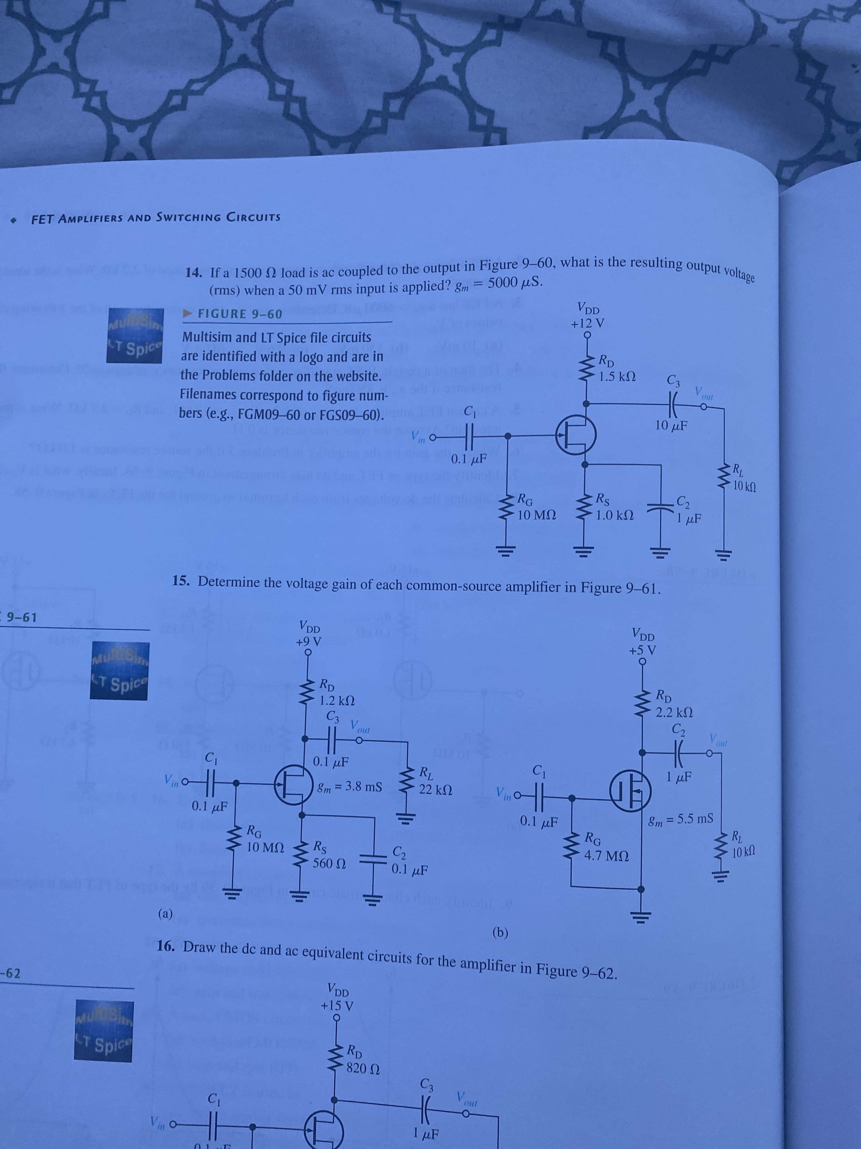 FET AMPLIFIERS AND SWITCHING CIRCUITS
in
%3D
VDD
(rms) when a 50 mV rms input is applied? gm = 5000 µS.
+12 V
FIGURE 9-60
Multisim and LT Spice file circuits
are identified with a logo and are in
Rp
1.5 k2
Spice
C3
the Problems folder on the website.
V.
Filenames correspond to figure num-
bers (e.g., FGM09-60 or FGS09-60).
10 µF
0.1 µF
10kN
Rs
RG
10 MQ
1.0 kN
1 µF
15. Determine the voltage gain of each common-source amplifier in Figure 9-61.
VDD
VDD
E 9-61
A6+
RD
RD
LT
Spice
2.2 k2
1.2 k2
V.
0.1 µF
1 µF
Em =3.8 mS
22 kN
0.1 µF
Em=5.5 mS
0.1 F
RG
4.7 MQ
RG
UY OT
C2
0.1 uF
10 MQ
U 09
(a)
(b)
16. Draw the dc and ac equivalent circuits for the amplifier in Figure 9-62.
-62
VDD
Rp
Spice
V.
1 µF
