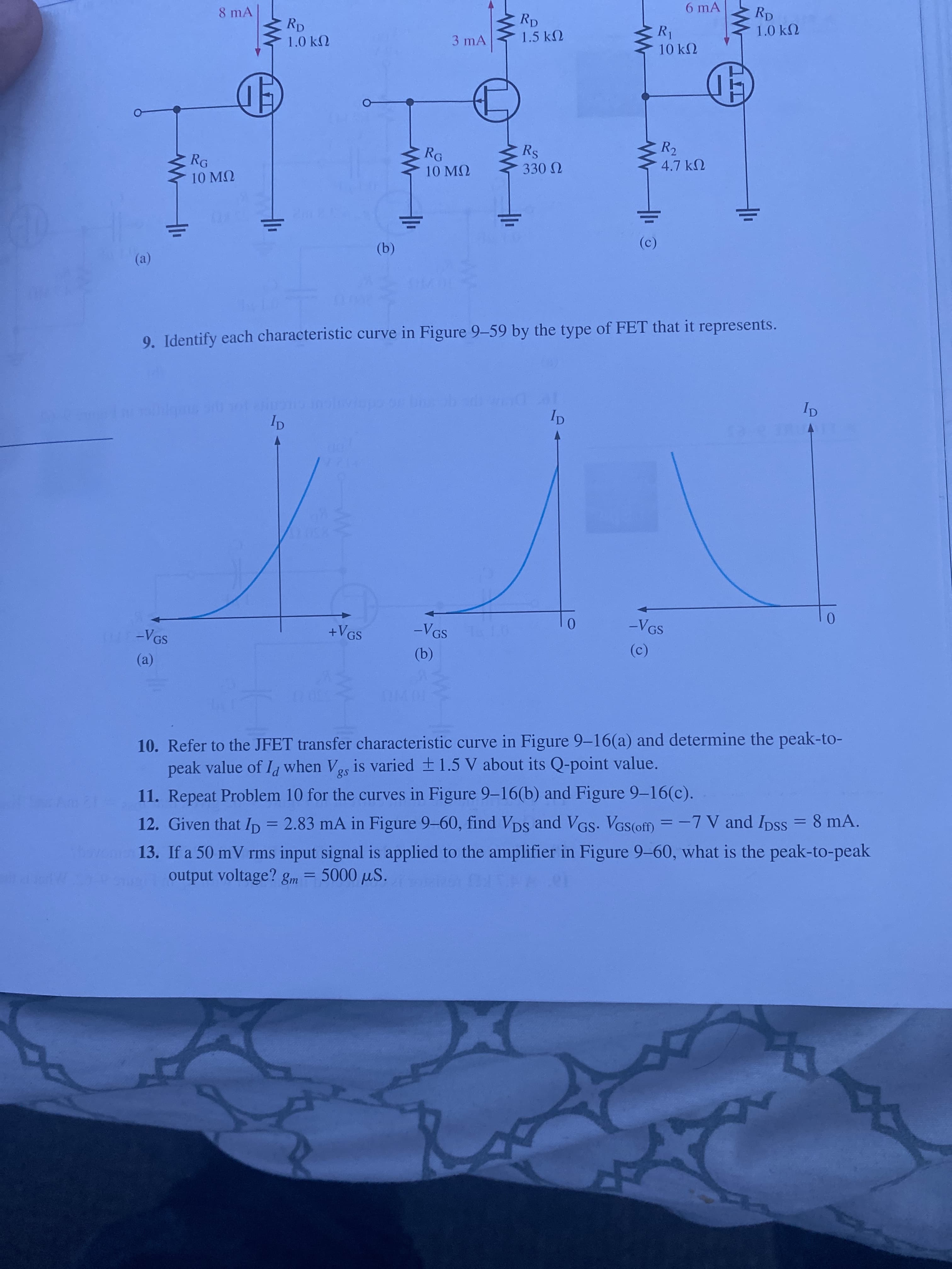 心
6 mA
Rp
1.5 kN
1.0 kN
R1
10 k2
8 mA
Rp
1.0 k2
3 mA
R2
4.7 kN
Rs
RG
RG
10 M2
10 MQ
(c)
(b)
(a)
9. Identify each characteristic curve in Figure 9-59 by the type of FET that it represents.
12A
VGS
+VGS
GS
-VGS
(c)
(a)
(a)
10. Refer to the JFET transfer characteristic curve in Figure 9-16(a) and determine the peak-to-
peak value of I when Vos is varied +1.5 V about its Q-point value.
8 mA.
11. Repeat Problem 10 for the curves in Figure 9-16(b) and Figure 9-16(c).
%3D
12 y
12. Given that Ip = 2.83 mA in Figure 9-60, find Vps and V
GS. VGS(ofm = -7 V and Ipss
13. If a 50 mV rms input signal is applied to the amplifier in Figure 9-60, what is the peak-to-peak
output voltage? gm = .01
%3D
5000 uS.
