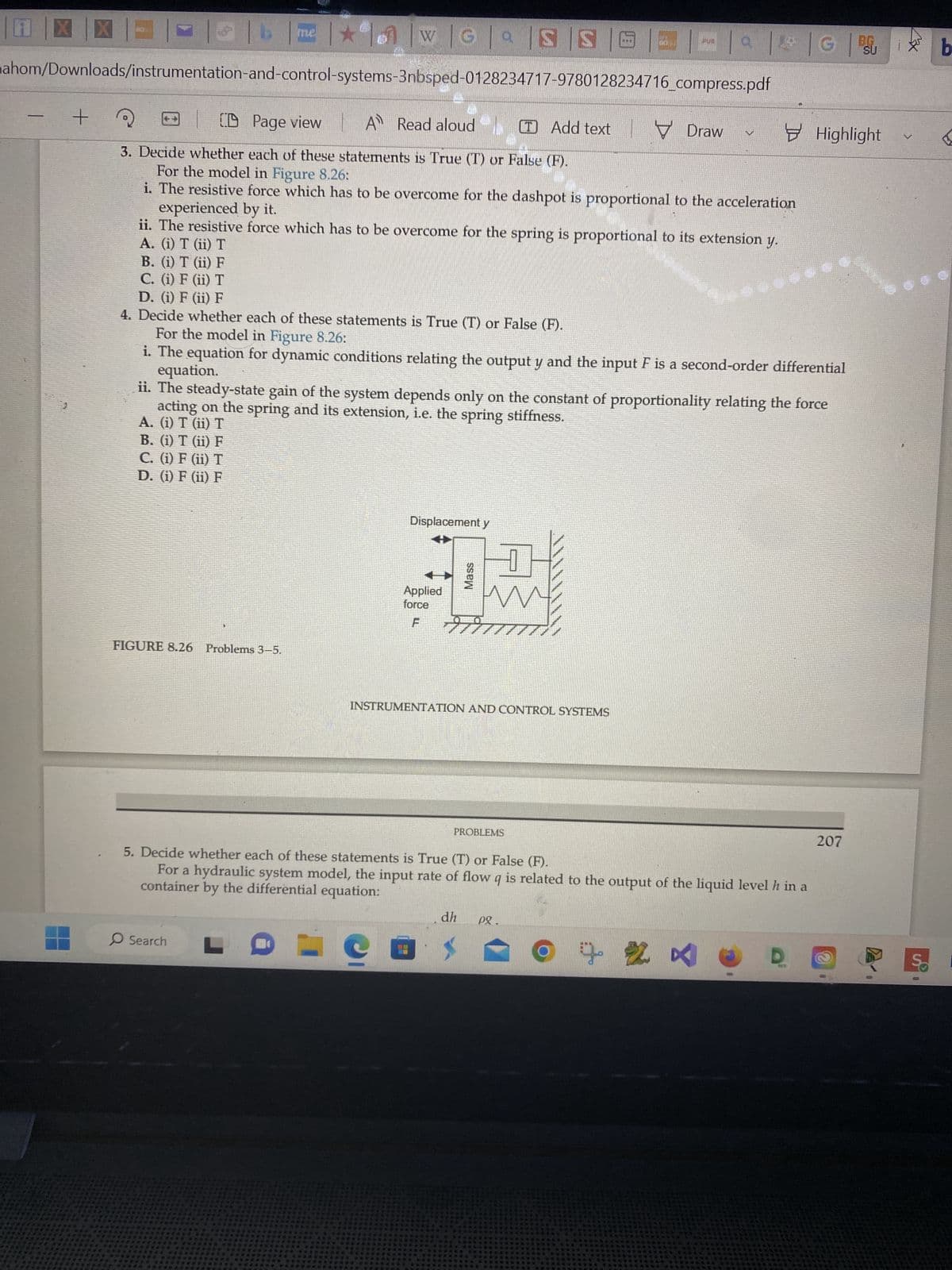 X
X
+
T | b
me ★
w | G | |S |S |
ahom/Downloads/instrumentation-and-control-systems-3nbsped-0128234717-9780128234716_compress.pdf
FIGURE 8.26 Problems 3–5.
Search
CD Page view A Read aloud (T) Add text
3. Decide whether each of these statements is True (T) or False (F).
For the model in Figure 8.26:
experienced by it.
i. The resistive force which has to be overcome for the dashpot is proportional to the acceleration
ii. The resistive force which has to be overcome for the spring is proportional to its extension y.
A. (i) T (ii) T
Displacement y
B. (i) T (ii) F
C. (i) F (ii) T
D. (i) F (ii) F
4. Decide whether each of these statements is True (T) or False (F).
For the model in Figure 8.26:
equation.
i. The equation for dynamic conditions relating the output y and the input F is a second-order differential
ii. The steady-state gain of the system depends only on the constant of proportionality relating the force
acting on the spring and its extension, i.e. the spring stiffness.
A. (i) T (ii) T
B. (i) T (ii) F
C. (i) F (ii) T
D. (i) F (ii) F
Applied
force
F
Mass
*****
PROBLEMS
dh Pg.
COS
******
red
******
INSTRUMENTATION AND CONTROL SYSTEMS
wew
******
PUB
| | G |
G SUI b
V Draw
5. Decide whether each of these statements is True (T) or False (F).
container by the differential equation:
For a hydraulic system model, the input rate of flow q is related to the output of the liquid level h in a
LO
Ⓒ + 2 ×
Highlight
D
207
2
V
IS