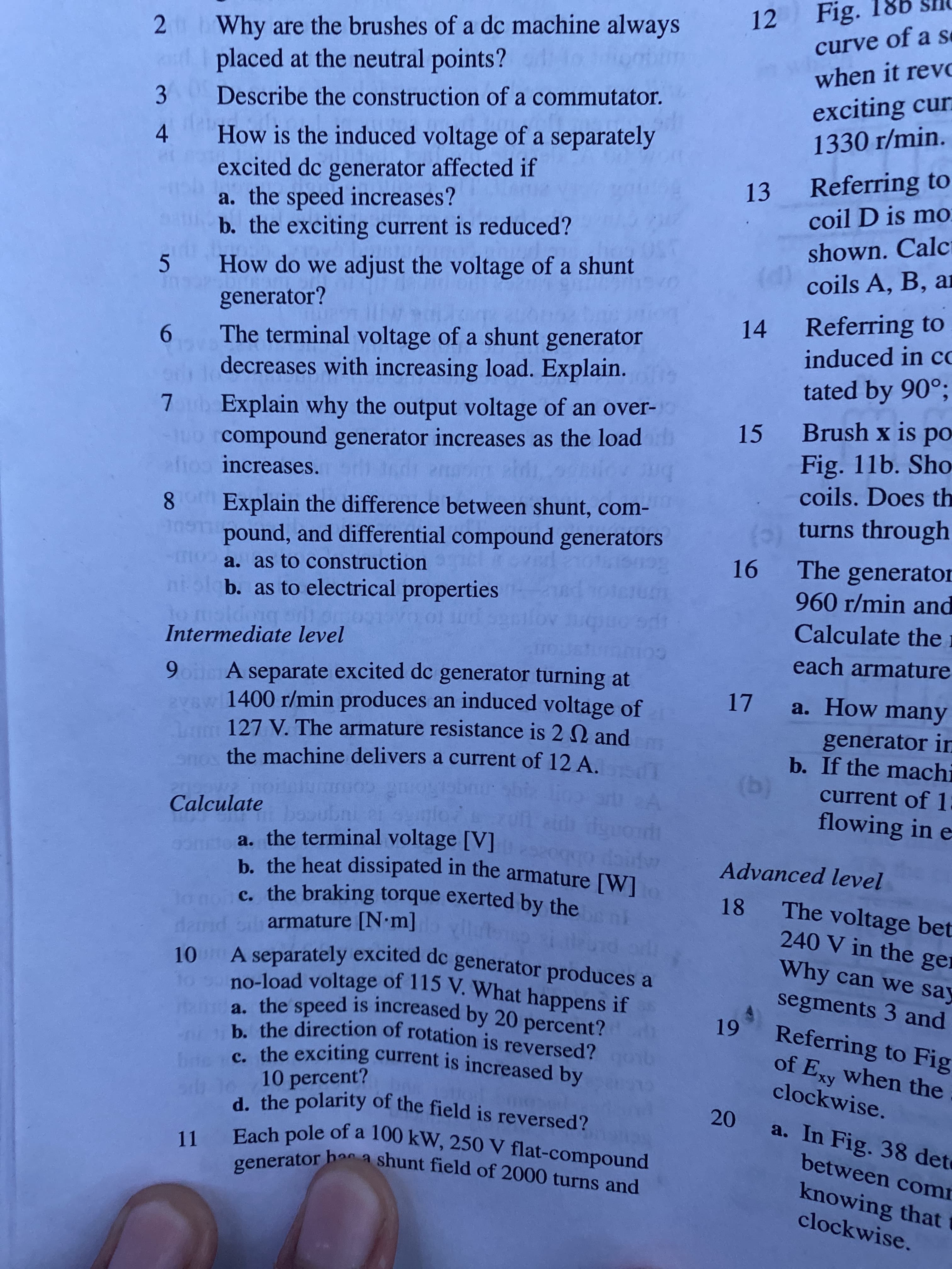 80
188
2 Why are the brushes of a dc machine always
placed at the neutral points?
12 Fig.
curve of a se
when it revo
3.
Describe the construction of a commutator.
exciting cur
How is the induced voltage of a separately
1330 r/min.
4
excited dc generator affected if
a. the speed increases?
b. the exciting current is reduced?
13 Referring to
coil D is mo
shown. Calc
coils A, B, ar
How do we adjust the voltage of a shunt
generator?
The terminal voltage of a shunt generator
decreases with increasing load. Explain.
14 Referring to
induced in cc
tated by 90°;
7 b Explain why the output voltage of an over-
compound generator increases as the loadh
increases.
15 Brush x is po
Fig. 11b. Sho
coils. Does th
bre
(0) turns through
Explain the difference between shunt, com-
pound, and differential compound generators
a. as to construction tiovl
b. as to electrical properties
16 The generator
960 r/min and
Calculate the i
Intermediate level
each armature
9 ol A separate excited dc generator turning at
vaw 1400 r/min produces an induced voltage of
127 V. The armature resistance is 2 2 and
the machine delivers a current of 12 A.
a. How many
generator in
b. If the machi
(g)
(b)
conm
booubni er sunlo
current of 1:
flowing in e
Calculate
a. the terminal voltage [V]
Advanced level
18 The voltage bet
240 V in the ger
armature [N m]
Why can we say
segments 3 and
Referring to Fig
10 percent?
d the polarity of the field is reversed?
of Ey when the
ху
clockwise.
20 a. In Fig. 38 det
between comr
a shunt field of 2000 turns and
generator hac
knowing that t
clockwise.

