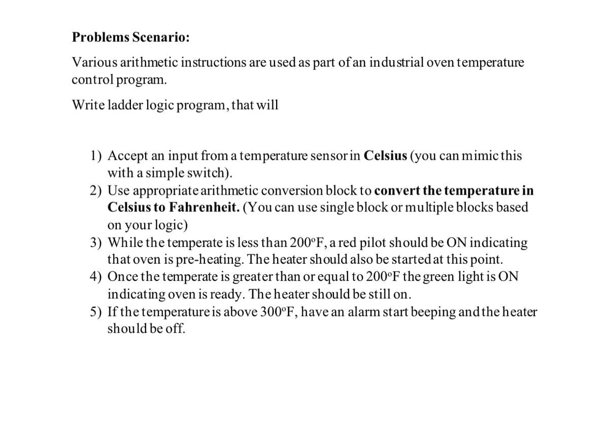 Problems Scenario:
Various arithmetic instructions are used as part of an industrial oven temperature
control program.
Write ladder logic program, that will
1) Accept an input from a temperature sensor in Celsius (you can mimic this
with a simple switch).
2) Use appropriate arithmetic conversion block to convert the temperature in
Celsius to Fahrenheit. (You can use single block or multiple blocks based
on your logic)
3) While the temperate is less than 200°F, a red pilot should be ON indicating
that oven is pre-heating. The heater should also be started at this point.
4) Once the temperate is greater than or equal to 200°F the green light is ON
indicating oven is ready. The heater should be still on.
5) If the temperature is above 300°F, have an alarm start beeping and the heater
should be off.
