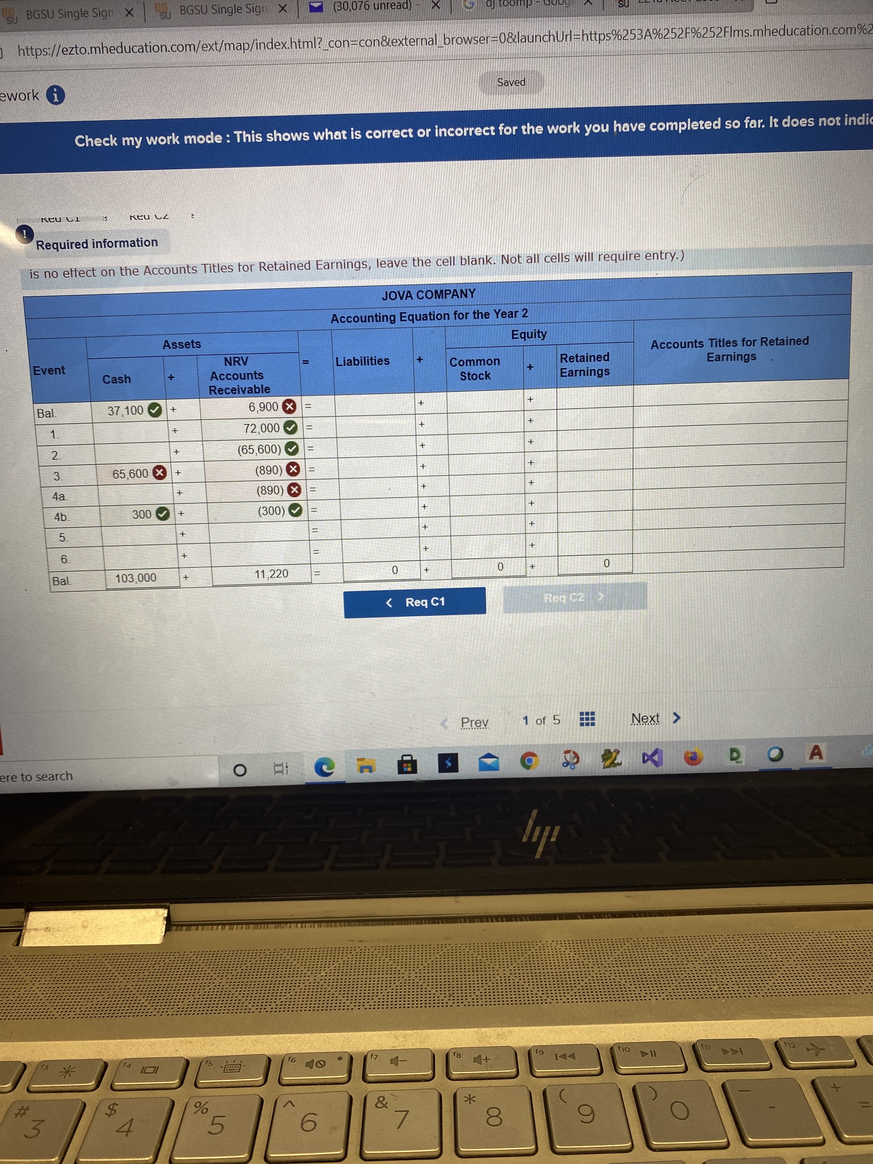 00
+.
5
96
%24
3.
B BGSU Single Sign X
BGSU Single Sign X
(30,076 unread) -
duooi ſp
https://ezto.mheducation.com/ext/map/index.html?_con3con&external browser-D0&launchUrl=https%253A%252F%252Flms.mheducation.com%2
ework i
Saved
Check my work mode : This shows what is correct or incorrect for the work you have completed so far. It does not indic
77 nƏy
Required information
is no effect on the Accounts Titles for Retained Earnings, leave the cell blank. Not all cells will require entry.)
JOVA COMPANY
Accounting Equation for the Year 2
Assets
Equity
Accounts Titles for Retained
Earnings
Event
NRV
Liabilities
Retained
Common
Stock
Cash
Accounts
Receivable
Bal.
37,100
X006'9
000 0
2.
3.
(890) X
x 009
4a.
%3D
x (068)
(300)
5.
6.
Bal.
11,220
< Req C1
Reg C2>
Prev
1 of 5
Next >
O A
ere to search
五
ily
fg
fg
f5
12
OL4
&
%24
6.
7.
4.
