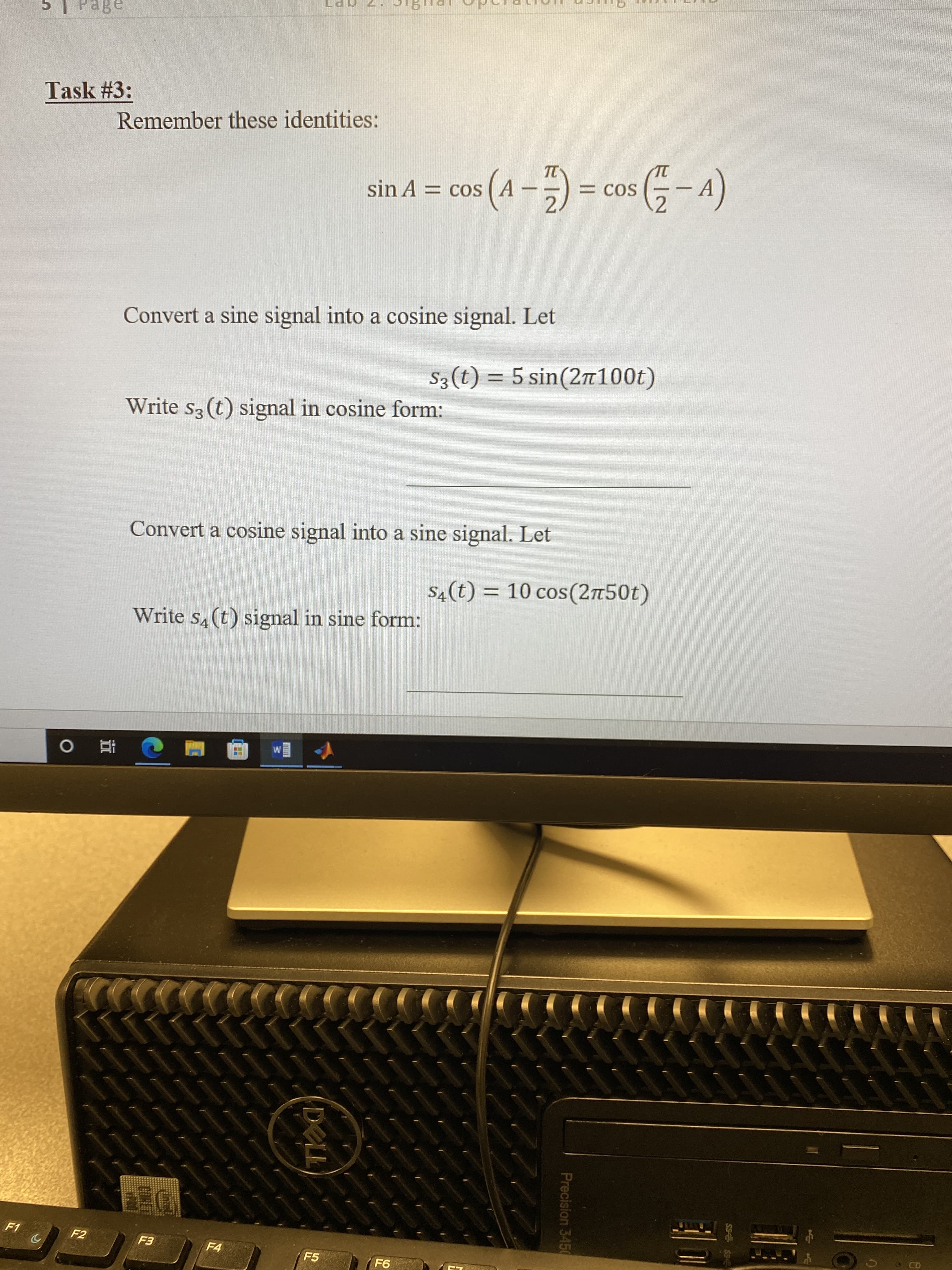 SS
Precision 3450
DELL
a8ed
Task #3:
Remember these identities:
TC
= COS
sin A = cos
(v-s00 D -v)
Convert a sine signal into a cosine signal. Let
S3(t) = 5 sin(2n100t)
Write s3 (t) signal in cosine form:
Convert a cosine signal into a sine signal. Let
S4(t) = 10 cos(2n50t)
Write s,(t) signal in sine form:
直 0
F1
F2
F4
F5
