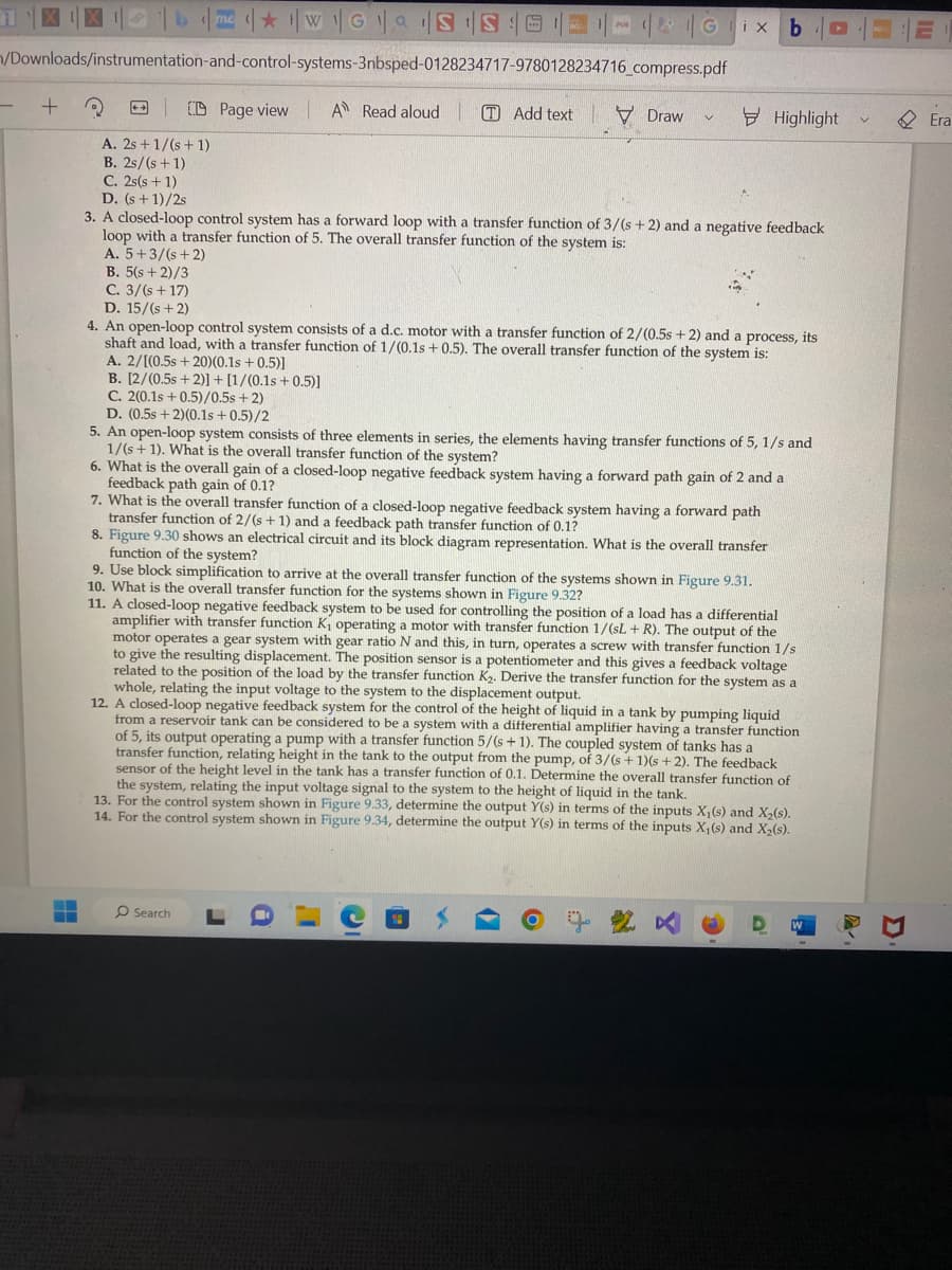 me WGS S 12-
/Downloads/instrumentation-and-control-systems-3nbsped-0128234717-9780128234716_compress.pdf
Page view A Read aloud
+
3
A. 2s + 1/(s + 1)
B. 2s/(s + 1)
C. 2s(s+1)
D. (s+1)/2s
TAdd text
R
Draw
V
ix
Search
3. A closed-loop control system has a forward loop with a transfer function of 3/(s+2) and a negative feedback
loop with a transfer function of 5. The overall transfer function of the system is:
A. 5+3/(s+2)
B. 5(s+2)/3
C. 3/(s +17)
D. 15/(s+2)
4. An open-loop control system consists of a d.c. motor with a transfer function of 2/(0.5s + 2) and a process, its
shaft and load, with a transfer function of 1/(0.1s + 0.5). The overall transfer function of the system is:
A. 2/[(0.5s +20)(0.1s +0.5)]
B. [2/(0.5s +2)] + [1/(0.1s +0.5)]
C. 2(0.1s +0.5)/0.5s + 2)
D. (0.5s + 2)(0.1s +0.5)/2
C
5. An open-loop system consists of three elements in series, the elements having transfer functions of 5, 1/s and
1/(s+1). What is the overall transfer function of the system?
6. What is the overall gain of a closed-loop negative feedback system having a forward path gain of 2 and a
feedback path gain of 0.1?
7. What is the overall transfer function of a closed-loop negative feedback system having a forward path
transfer function of 2/(s + 1) and a feedback path transfer function of 0.1?
8. Figure 9.30 shows an electrical circuit and its block diagram representation. What is the overall transfer
function of
of the system?
9. Use block simplification to arrive at the overall transfer function of the systems shown in Figure 9.31.
10. What is the overall transfer function for the systems shown in Figure 9.32?
b
Highlight
11. A A closed-loop negative feedback system to be used for controlling the position of a load has a differential
amplifier with transfer function K₁ operating a motor with transfer function 1/(sL+ R). The output of the
motor operates a gear system with gear ratio N and this, in turn, operates a screw with transfer function 1/s
to give the resulting displacement. The position sensor is a potentiometer and this gives a feedback voltage
related to the position of the load by the transfer function K₂. Derive the transfer function for the system as a
whole, relating the input voltage to the system to the displacement output.
12. A closed-loop negative feedback system for the control of the height of liquid in a tank by pumping liquid
from a reservoir tank can be considered to be a system with a differential amplifier having a transfer function
of 5, its output operating a pump with a transfer function 5/(s+1). The coupled system of tanks has a
transfer function, relating height in the tank to the output from the pump, of 3/(s + 1)(s+2). The feedback
sensor of the height level in the tank has a transfer function of 0.1. Determine the overall transfer function of
the system, relating the input voltage signal to the system to the height of liquid in the tank.
13. For the control system shown in Figure 9.33, determine the output Y(s) in terms of the inputs X₁(s) and X₂(s).
14. For the control system shown in Figure 9.34, determine the output Y(s) in terms of the inputs X₁ (s) and X₂(s).
E
Era