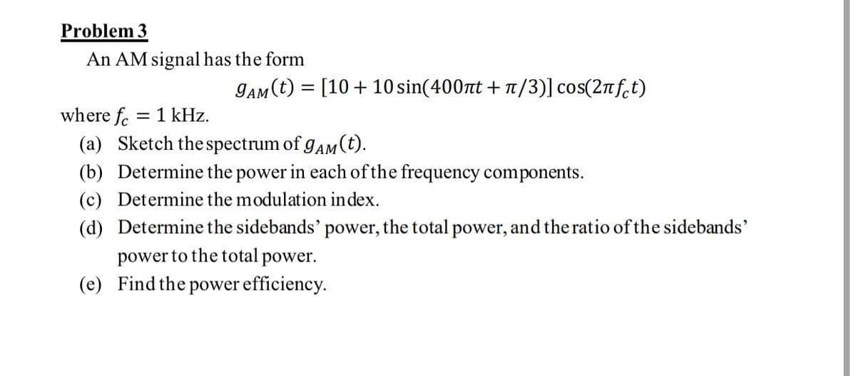 Problem 3
An AM signal has the form
JaM (t) = [10 + 10 sin(400nt + 1/3)] cos(2nf.t)
where fc
= 1 kHz.
(a) Sketch the spectrum of gAM (t).
(b) Determine the power in each of the frequency components.
(c) Determine the modulation index.
(d) Determine the sidebands' power, the total power, and the ratio of the sidebands'
power to the total power.
(e) Find the power efficiency.
