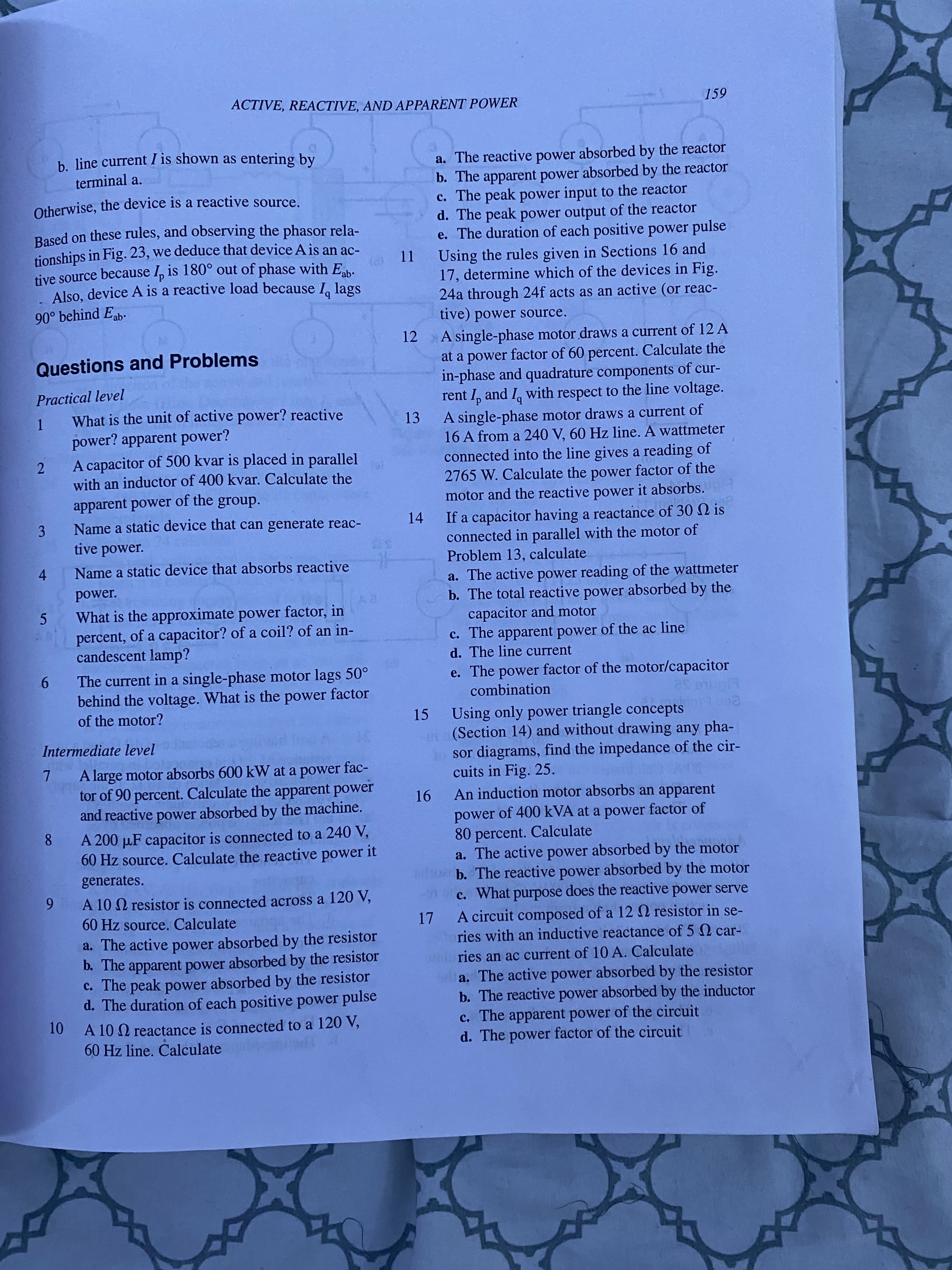 00
ACTIVE, REACTIVE, AND APPARENT POWER
159
b line current I is shown as entering by
a. The reactive power absorbed by the reactor
b. The apparent power absorbed by the reactor
c. The peak power input to the reactor
d. The peak power output of the reactor
e. The duration of each positive power pulse
terminal a.
Otherwise, the device is a reactive source.
Based on these rules, and observing the phasor rela-
tionships in Fig. 23, we deduce that device A is an ac-
tive source because I, is 180° out of phase with E.
Also, device A is a reactive load because I lags
11 Using the rules given in Sections 16 and
17, determine which of the devices in Fig.
24a through 24f acts as an active (or reac-
tive) power source.
90° behind Eab.
12 A single-phase motor draws a current of 12 A
at a power factor of 60 percent. Calculate the
in-phase and quadrature components of cur-
rent I, and I, with respect to the line voltage.
Questions and Problems
Practical level
What is the unit of active power? reactive
1.
power? apparent power?
A single-phase motor draws a current of
16 A from a 240 V, 60 Hz line. A wattmeter
connected into the line gives a reading of
2765 W. Calculate the power factor of the
motor and the reactive power it absorbs.ER
13
A capacitor of 500 kvar is placed in parallel
2.
with an inductor of 400 kvar. Calculate the
apparent power of the group.
Name a static device that can generate reac-
3.
tive power.
If a capacitor having a reactance of 30 N is
connected in parallel with the motor of
Problem 13, calculate
a. The active power reading of the wattmeter
b. The total reactive power absorbed by the
capacitor and motor
c. The apparent power of the ac line
d. The line current
14
Name a static device that absorbs reactive
4.
power.
What is the approximate power factor, in
percent, of a capacitor? of a coil? of an in-
candescent lamp?
The current in a single-phase motor lags 50°
9.
behind the voltage. What is the power factor
e. The power factor of the motor/capacitor
combination
of the motor?
Using only power triangle concepts
(Section 14) and without drawing any pha-
1 sor diagrams, find the impedance of the cir-
cuits in Fig. 25.
An induction motor absorbs an apparent
15
Intermediate level
A large motor absorbs 600 kW at a power fac-
tor of 90 percent. Calculate the apparent power
and reactive power absorbed by the machine.
power of 400 kVA at a power factor of
80 percent. Calculate
a. The active power absorbed by the motor
b. The reactive power absorbed by the motor
c. What purpose does the reactive power serve
A 200 µF capacitor is connected to a 240 V,
60 Hz source. Calculate the reactive power it
generates.
A 10 N resistor is connected across a 120 V,
60 Hz source. Calculate
a. The active absorbed by the resistor
b. The apparent power absorbed by the resistor
c. The peak power absorbed by the resistor
d. The duration of each positive power pulse
17 A circuit composed of a 12 2 resistor in se-
ries with an inductive reactance of 5 Q car-
power
niries an ac current of 10 A. Calculate
a. The active power absorbed by the resistor
b. The reactive power absorbed by the inductor
c. The apparent power of the circuit
d. The power factor of the circuit
10 A 10 Q reactance is connected to a 120 V,
60 Hz line. Calculate
