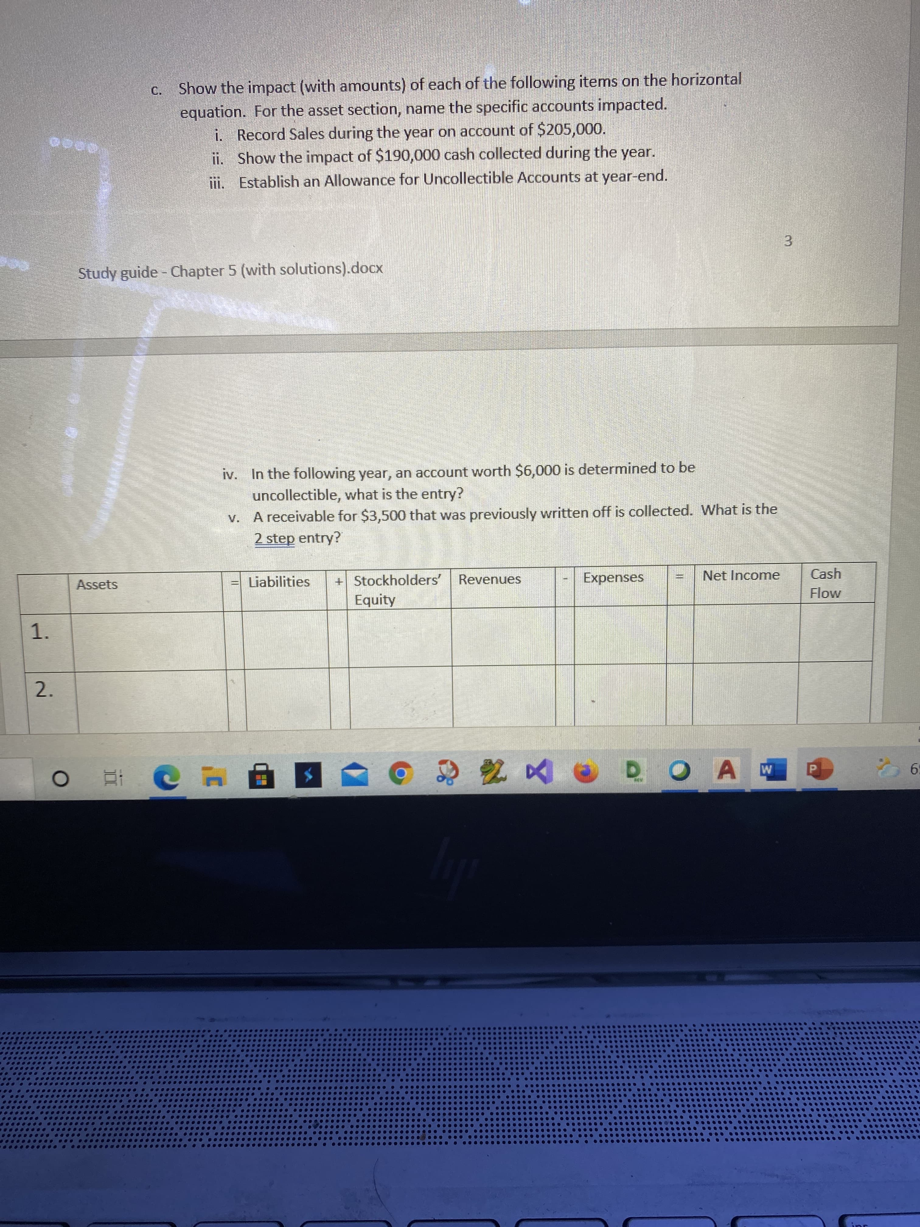 3.
II
1.
Show the impact (with amounts) of each of the following items on the horizontal
C.
equation. For the asset section, name the specific accounts impacted.
i. Record Sales during the year on account of $205,000.
ii. Show the impact of $190,000 cash collected during the year.
ii. Establish an Allowance for Uncollectible Accounts at year-end.
Study guide - Chapter 5 (with solutions).docx
iv. In the following year, an account worth $6,000 is determined to be
uncollectible, what is the entry?
V. A receivable for $3,500 that was previously written off is collected. What is the
2 step entry?
Cash
+ Stockholders'
Equity
Assets
= Liabilities
Revenues
Expenses
Net Income
Flow
2.
Te
