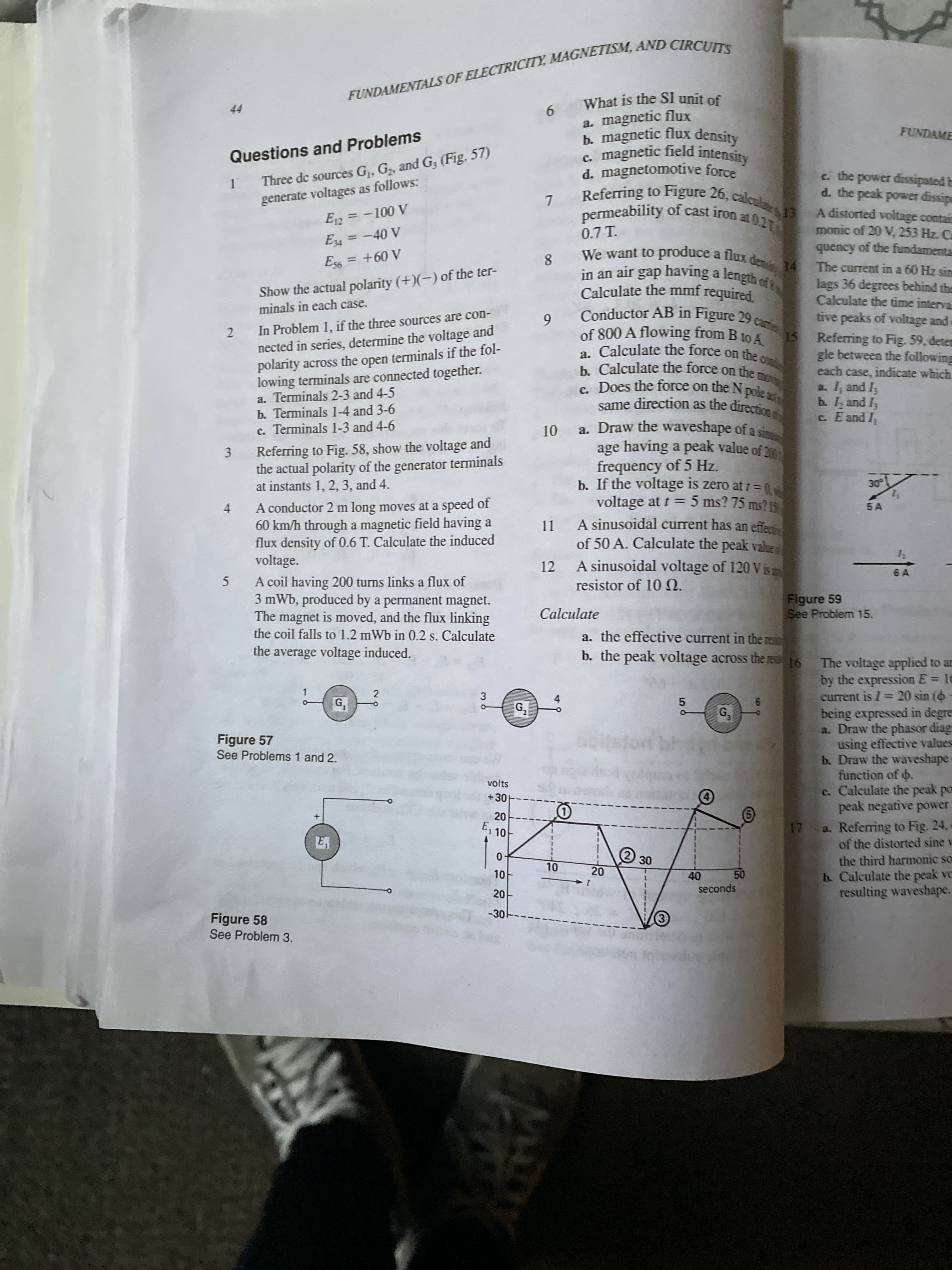 FUNDAMENTALS OF MAGNETISM, CIRCUITS
What is the SI unit of
9.
a. magnetic flux
FUNDAME
Three de sources G, G, and G3 (Fig. 57)
generate voltages as follows:
Questions and Problems
d. magnetomotive force
e. the power dissipated b
d. the peak power dissipe
nermeability of cast iron at 02
A distorted voltage contai
monic of 20 V, 253 Hz. Ca
quency of the fundamenta
A 001 = 2a
0.7 T.
We want to 4 The current in a 60 Hz sin
A 0b- =
produce a flux den 14
%3D
in an air gap having a length ct
%3D
A 09+ =
8.
Show the actual polarity (+)(-) of the ter-
minals in each case.
lags 36 degrees behind the
Calculate the time interva
tive peaks of voltage and
15 Referring to Fig. 59, detem
gle between the following
each case, indicate which
a. I, and I;
b. 1, and I
c. E and I,
6.
Conductor AB in Figure 29
In Problem 1, if the three sources are con-
2.
nected in series, determine the voltage and
a. Calculate the force on the
b. Calculate the force on the
polarity across the open terminals if the fol-
lowing terminals are connected together.
a. Terminals 2-3 and 4-5
b. Terminals 1-4 and 3-6
same direction as the directire
a. Draw the waveshape of a sin
c. Terminals 1-3 and 4-6
Referring to Fig. 58, show the voltage and
3.
the actual polarity of the generator terminals
frequency of 5 Hz.
b. If the voltage is zero at 1 =D0
voltage at t = 5 ms? 75 ms? K
at instants 1, 2, 3, and 4.
5 A
4.
A conductor 2 m long moves at a speed of
60 km/h through a magnetic field having a
%3D
A sinusoidal current has an effe
flux density of 0.6 T. Calculate the induced
voltage.
11
of 50 A. Calculate the peak value
A sinusoidal voltage of 120 Vis
12
6 A
A coil having 200 turns links a flux of
3 mWb, produced by a permanent magnet.
The magnet is moved, and the flux linking
the coil falls to 1.2 mWb in 0.2 s. Calculate
5
resistor of 10 0.
Figure 59
See Problem 15.
Calculate
a. the effective current in the resi
the average voltage induced.
b. the peak voltage across the res16
The voltage applied to an
by the expression E= 16
current is I= 20 sin (6 -
being expressed in degres
a. Draw the phasor diag
using effective values
b. Draw the waveshape
function of o.
c. Calculate the peak por
peak negative power.
a. Referring to Fig. 24,
of the distorted sine v
the third harmonic so
b. Calculate the peak ve
resulting waveshape.
3.
G,
G,
2.
4.
G,
Figure 57
See Problems 1 and 2.
volts
+30
E, 10
la
20
30
40
seconds
10
-30
Figure 58
See Problem 3.
