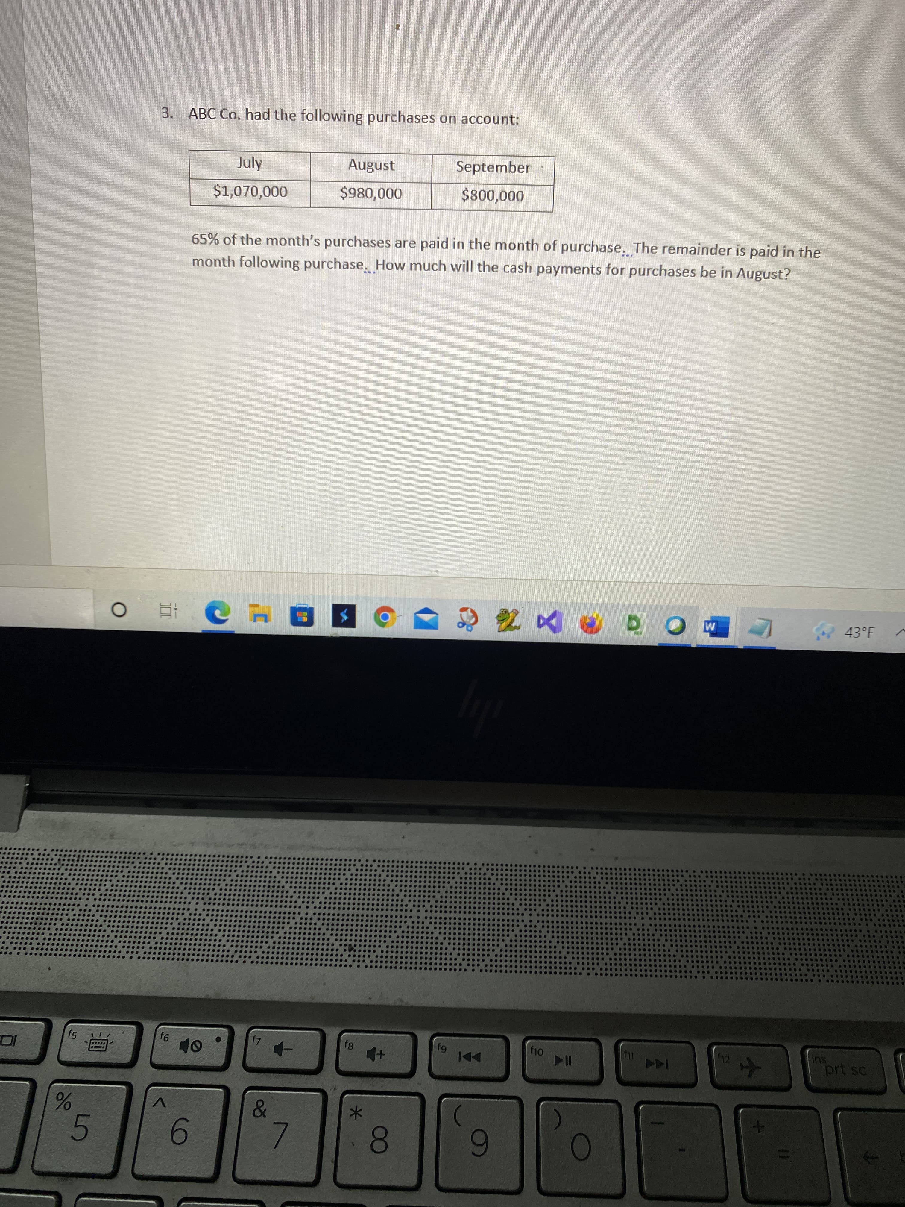 9.
測
3.
ABC Co. had the following purchases on account:
September
August
65% of the month's purchases are paid in the month of purchase. The remainder is paid in the
month following purchase, How much will the cash payments for purchases be in August?
July
000'008$
43°F
SU
prt sc
144
114
fg
*-
V.
0.
5.
6.
