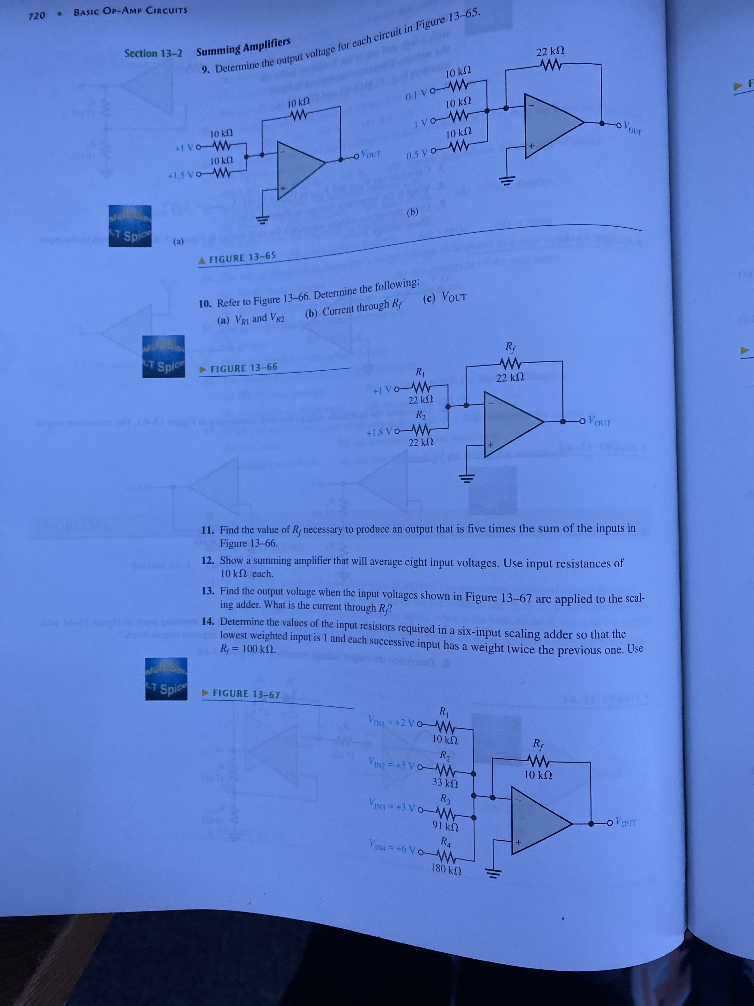 ww
9. the for in 13-65.
720 BASIC OP-AMP CIRCcUITS
22 k2
10 k2
F
10 kN
UYOL
OVOUT
10 k
UYOL
oVOUT
(b)
T Spi
A FIGURE 13-65
10. Refer to Figure 13-66. Determine the following:
(a) VRI and VR2
(c) VOUT
(b) Current through Rf
T Spice FIGURE 13-66
22 kN
22 k2
R2
o VOUT
+1.8 VoW
22 kN
11. Find the value of Rf necessary to produce an output that is five times the sum of the inputs in
Figure 13-66.
EGO
12. Show a summing amplifier that will average eight input voltages. Use input resistances of
10KN each.
13. Find the output voltage when the input voltages shown in Figure 13-67 are applied to the scal-
ing adder. What is the current through R?
14. Determine the values of the input resistors required in a six-input scaling adder so that the
-1 lqa gin
rol en svitugn lowest weighted input is 1 and each successive input has a weight twice the previous one. Use
R = 100 kN.
8DSIGUUG s onbn
LT
T Spic FIGURE 13-67
10 k2
10kN
33 k2
R3
VIN3 = +3 VO-WW
o VOUT
91k2
180 k2
