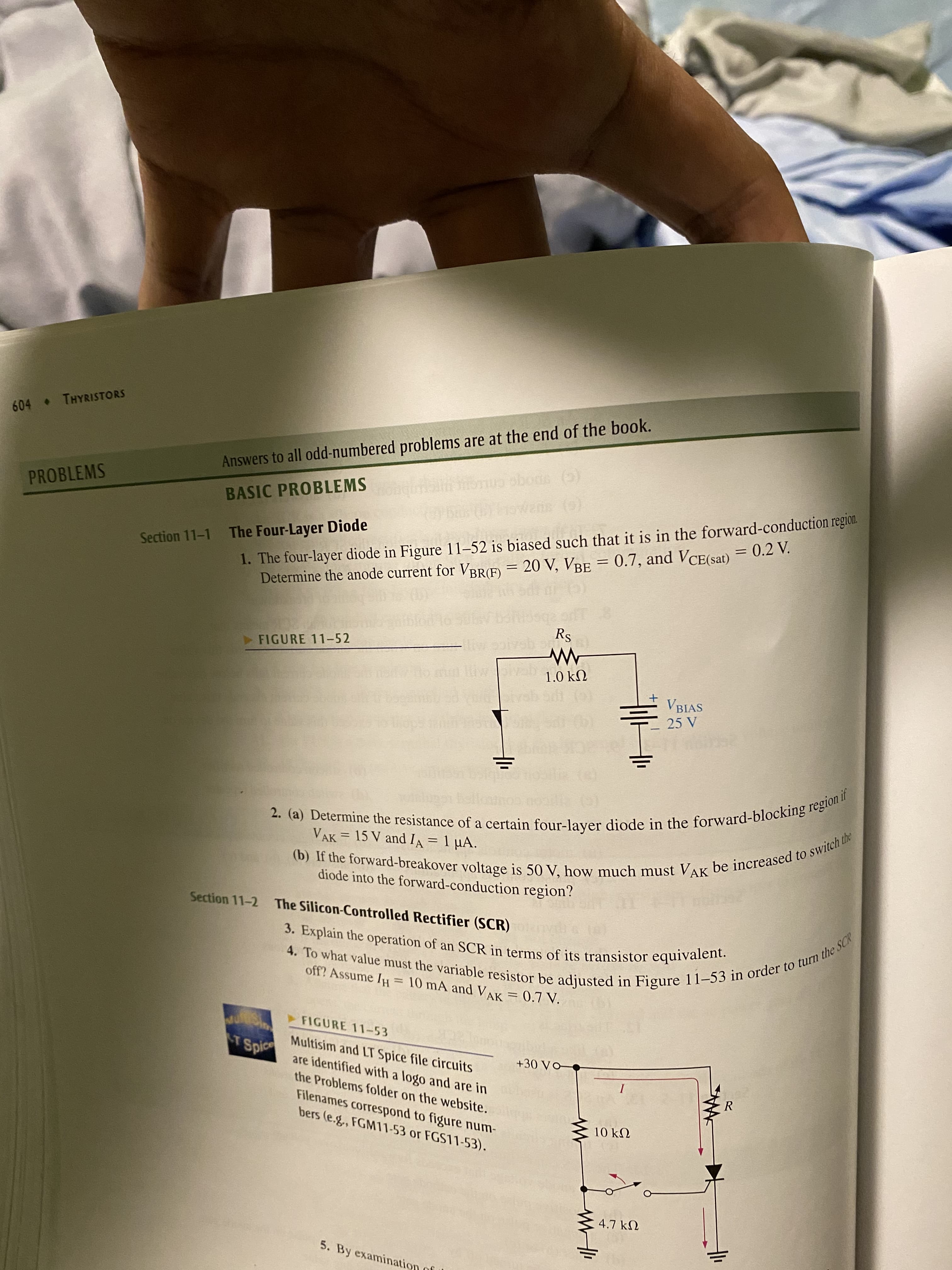 (b) If the forward-breakover is 50 V, must be to the
2. (a) Determine the of a in the if
4. To what value must the variable be in in to turn the SCR
604 THYRISTORS
Answers to all odd-numbered problems are at the end of the book.
PROBLEMS
1. The four-layer diode in Figure 11–52 is biased such that it is in the forward-conduction region.
Determine the anode current for VBRE) = 20 V, VBE = 0.7, and VCE(sat) = 0.2 V.
BASIC PROBLEMS
owane (s)
The Four-Layer Diode
Section 11-1
FIGURE 11-52
Ho mul
1.0 kN
VBIAS
25 V
VAK = 15 V and IA = 1 µA.
(b) If the forward-breakover voltage is 50 V, how much must VA
diode into the forward-conduction region?
Section 11-2 The Silicon-Controlled Rectifier (SCR)
3. Explain the operation of an SCR in terms of its transistor equivalent.
off? Assume IH = 10 mA and VAK = 0.7 V.
FIGURE 11-53
ST Spic
Multisim and LT Spice file circuits
are identified with a logo and are in
Spice
the Problems folder on the website.
I
R
Filenames correspond to figure num-
bers (e.g., FGM11-53 or FGS11-53).
UN OI
4.7 kN
5. By examination
