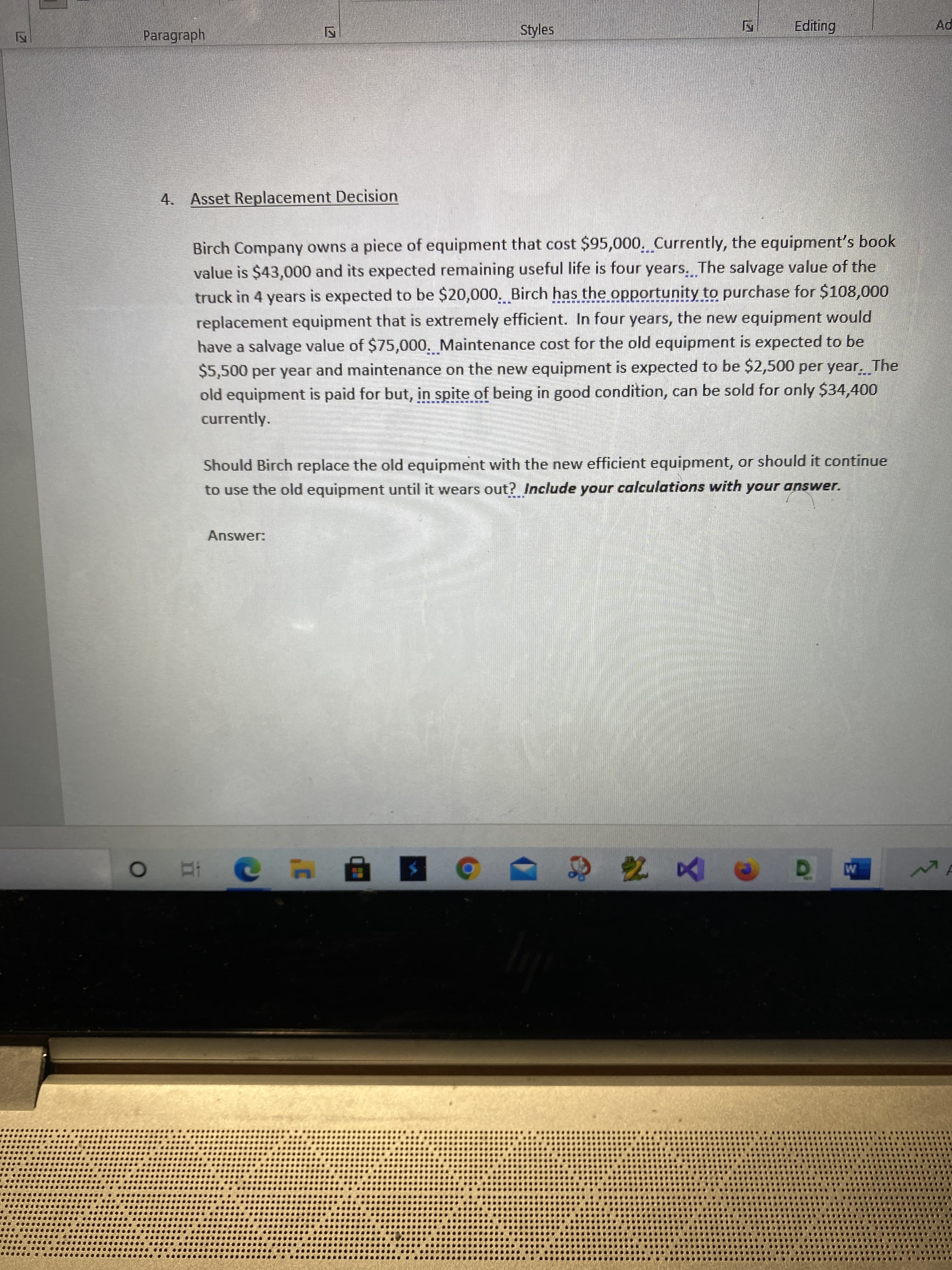 Paragraph
Styles
Ad
4. Asset Replacement Decision
Birch Company owns a piece of equipment that cost $95,000, Currently, the equipment's book
value is $43,000 and its expected remaining useful life is four years. The salvage value of the
truck in 4 years is expected to be $20,000. Birch has the opportunity to purchase for $108,000
replacement equipment that is extremely efficient. In four years, the new equipment would
have a salvage value of $75,000. Maintenance cost for the old equipment is expected to be
$5,500 per year and maintenance on the new equipment is expected to be $2,500 per year. The
old equipment is paid for but, in spite of being in good condition, can be sold for only $34,400
currently.
Should Birch replace the old equipment with the new efficient equipment, or should it continue
to use the old equipment until it wears out? Include your calculations with your answer.
unour
Answer:
