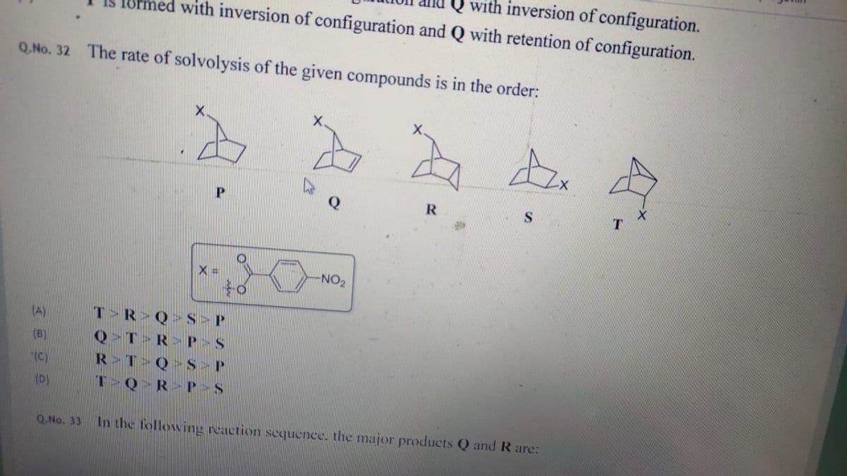 with inversion of configuration.
med with inversion of configuration and Q with retention of configuration.
Q. No. 32 The rate of solvolysis of the given compounds is in the order:
X.
P
Q
R
X =
-NO2
T R Q> S>P
Q>T R>P>S
R T Q S P
T Q>R>P>S
(A)
(8)
(C)
(D)
Q.No. 33
In the following reaction sequence. the major products Q and R are:
