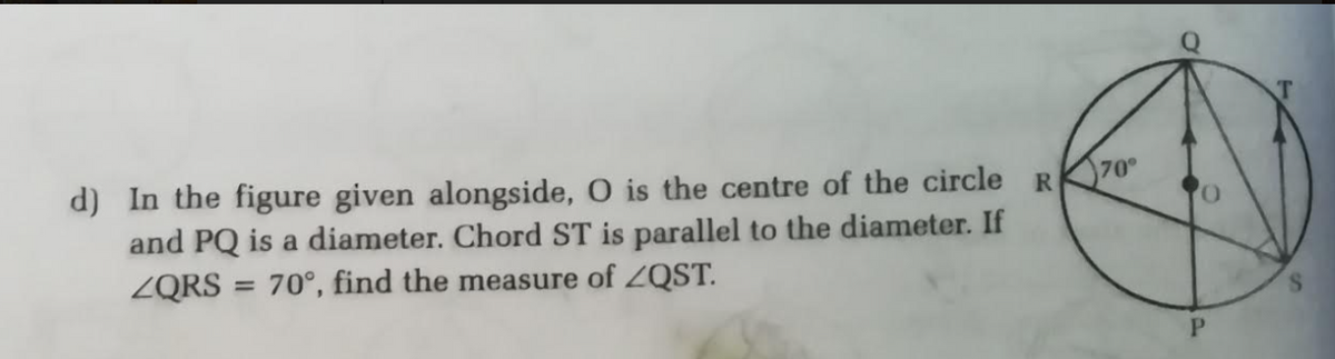 d) In the figure given alongside, O is the centre of the circle R
and PQ is a diameter. Chord ST is parallel to the diameter. If
ZQRS
70°
= 70°, find the measure of ZQST.
