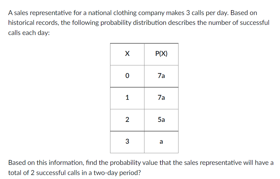 A sales representative for a national clothing company makes 3 calls per day. Based on
historical records, the following probability distribution describes the number of successful
calls each day:
X
0
1
2
3
P(X)
7a
7a
5a
a
Based on this information, find the probability value that the sales representative will have a
total of 2 successful calls in a two-day period?