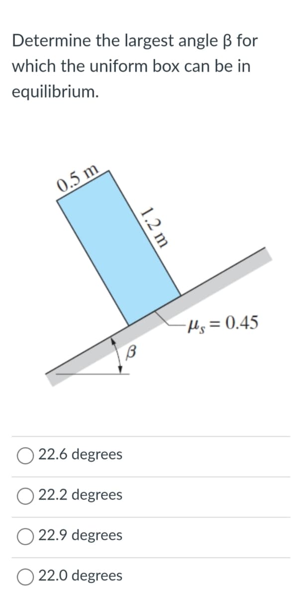 Determine the largest angle B for
which the uniform box can be in
equilibrium.
0.5 m
Hs= 0.45
22.6 degrees
22.2 degrees
22.9 degrees
22.0 degrees
1.2 m
