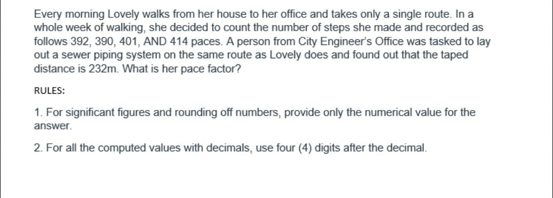 Every morning Lovely walks from her house to her office and takes only a single route. In a
whole week of walking, she decided to count the number of steps she made and recorded as
follows 392, 390, 401, AND 414 paces. A person from City Engineer's Office was tasked to lay
out a sewer piping system on the same route as Lovely does and found out that the taped
distance is 232m. What is her pace factor?
RULES:
1. For significant figures and rounding off numbers, provide only the numerical value for the
answer.
2. For all the computed values with decimals, use four (4) digits after the decimal.
