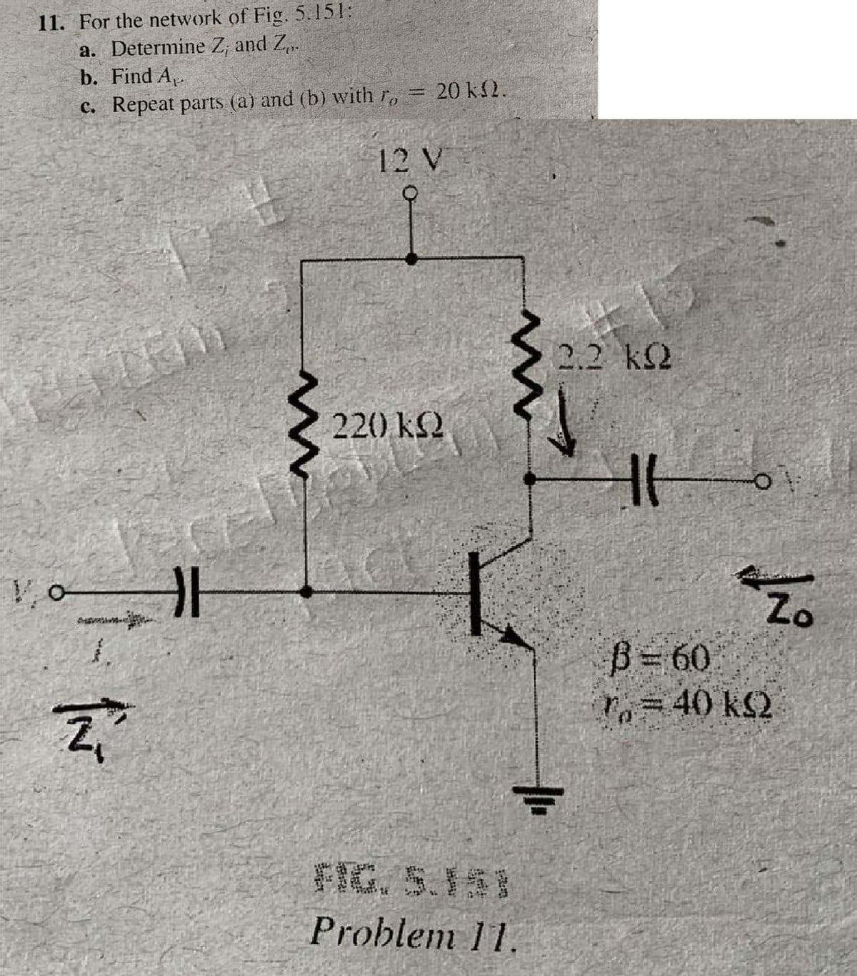 11. For the network of Fig., 5.151:
a. Determine Z; and Z.
b. Find A,.
C. Repeat parts (a) and (b) with r,
20 k2.
12 V
2.2 k2
ATRM
220 k2
Zo
B=60
P=40 k2
客實,5.18
Problem 11.
