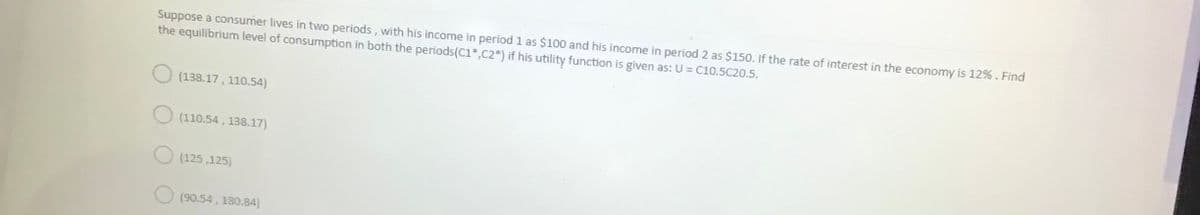 Suppose a consumer lives in two periods, with his income in period 1 as $100 and his income in period 2 as $150. If the rate of interest in the economy is 12%. Find
the equilibrium level of consumption in both the periods(C1*,C2*) if his utility function is given as: U = C10.5C20.5.
O (138.17, 110.54)
(110.54 , 138.17)
O (125 ,125)
(90.54, 180.84)
