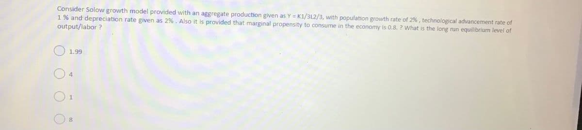 Consider Solow growth model provided with an aggregate production given as Y = K1/3L2/3, with population growth rate of 2% , technological advancement rate of
1% and depreciation rate given as 2%. Also it is provided that marginal propensity to consume in the economy is 0.8. ? What is the long run equilibrium level of
output/labor ?
1.99
4
1
8.
